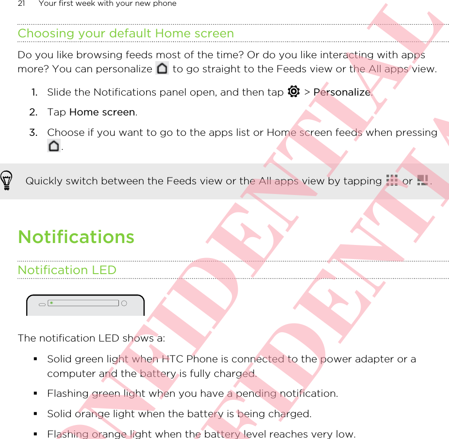 Choosing your default Home screenDo you like browsing feeds most of the time? Or do you like interacting with appsmore? You can personalize   to go straight to the Feeds view or the All apps view.1. Slide the Notifications panel open, and then tap   &gt; Personalize.2. Tap Home screen.3. Choose if you want to go to the apps list or Home screen feeds when pressing.Quickly switch between the Feeds view or the All apps view by tapping   or  .NotificationsNotification LEDThe notification LED shows a:§Solid green light when HTC Phone is connected to the power adapter or acomputer and the battery is fully charged.§Flashing green light when you have a pending notification.§Solid orange light when the battery is being charged.§Flashing orange light when the battery level reaches very low.21 Your first week with your new phoneHTC CONFIDENTIAL HTC CONFIDENTIAL