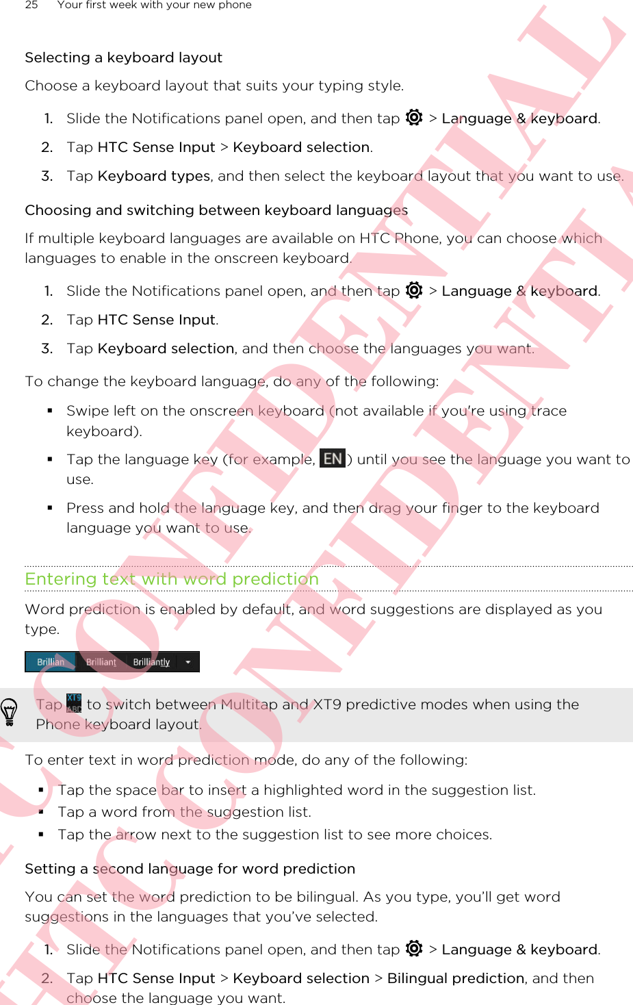 Selecting a keyboard layoutChoose a keyboard layout that suits your typing style.1. Slide the Notifications panel open, and then tap   &gt; Language &amp; keyboard.2. Tap HTC Sense Input &gt; Keyboard selection.3. Tap Keyboard types, and then select the keyboard layout that you want to use.Choosing and switching between keyboard languagesIf multiple keyboard languages are available on HTC Phone, you can choose whichlanguages to enable in the onscreen keyboard.1. Slide the Notifications panel open, and then tap   &gt; Language &amp; keyboard.2. Tap HTC Sense Input.3. Tap Keyboard selection, and then choose the languages you want.To change the keyboard language, do any of the following:§Swipe left on the onscreen keyboard (not available if you&apos;re using tracekeyboard).§Tap the language key (for example,  ) until you see the language you want touse.§Press and hold the language key, and then drag your finger to the keyboardlanguage you want to use.Entering text with word predictionWord prediction is enabled by default, and word suggestions are displayed as youtype.Tap   to switch between Multitap and XT9 predictive modes when using thePhone keyboard layout.To enter text in word prediction mode, do any of the following:§Tap the space bar to insert a highlighted word in the suggestion list.§Tap a word from the suggestion list.§Tap the arrow next to the suggestion list to see more choices.Setting a second language for word predictionYou can set the word prediction to be bilingual. As you type, you’ll get wordsuggestions in the languages that you’ve selected.1. Slide the Notifications panel open, and then tap   &gt; Language &amp; keyboard.2. Tap HTC Sense Input &gt; Keyboard selection &gt; Bilingual prediction, and thenchoose the language you want.25 Your first week with your new phoneHTC CONFIDENTIAL HTC CONFIDENTIAL