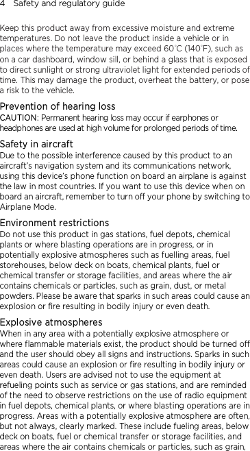 4    Safety and regulatory guide Keep this product away from excessive moisture and extreme temperatures. Do not leave the product inside a vehicle or in places where the temperature may exceed 60°C (140°F), such as on a car dashboard, window sill, or behind a glass that is exposed to direct sunlight or strong ultraviolet light for extended periods of time. This may damage the product, overheat the battery, or pose a risk to the vehicle. Prevention of hearing loss CAUTION: Permanent hearing loss may occur if earphones or headphones are used at high volume for prolonged periods of time. Safety in aircraft Due to the possible interference caused by this product to an aircraft’s navigation system and its communications network, using this device’s phone function on board an airplane is against the law in most countries. If you want to use this device when on board an aircraft, remember to turn off your phone by switching to Airplane Mode. Environment restrictions Do not use this product in gas stations, fuel depots, chemical plants or where blasting operations are in progress, or in potentially explosive atmospheres such as fuelling areas, fuel storehouses, below deck on boats, chemical plants, fuel or chemical transfer or storage facilities, and areas where the air contains chemicals or particles, such as grain, dust, or metal powders. Please be aware that sparks in such areas could cause an explosion or fire resulting in bodily injury or even death. Explosive atmospheres When in any area with a potentially explosive atmosphere or where flammable materials exist, the product should be turned off and the user should obey all signs and instructions. Sparks in such areas could cause an explosion or fire resulting in bodily injury or even death. Users are advised not to use the equipment at refueling points such as service or gas stations, and are reminded of the need to observe restrictions on the use of radio equipment in fuel depots, chemical plants, or where blasting operations are in progress. Areas with a potentially explosive atmosphere are often, but not always, clearly marked. These include fueling areas, below deck on boats, fuel or chemical transfer or storage facilities, and areas where the air contains chemicals or particles, such as grain, 