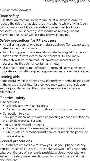 Safety and regulatory guide    5 dust, or metal powders. Road safety Full attention must be given to driving at all times in order to reduce the risk of an accident. Using a phone while driving (even with a hands free kit) causes distraction and can lead to an accident. You must comply with local laws and regulations restricting the use of wireless devices while driving. Safety precautions for RF exposure  Avoid using your phone near metal structures (for example, the steel frame of a building).  Avoid using your phone near strong electromagnetic sources, such as microwave ovens, sound speakers, TV and radio.  Use only original manufacturer-approved accessories, or accessories that do not contain any metal.  Use of non-original manufacturer-approved accessories may violate your local RF exposure guidelines and should be avoided. Hearing aids Some digital wireless phones may interfere with some hearing aids. In the event of such interference, you may want to consult your service provider, or call the customer service line to discuss alternatives. Electrical safety  Accessories  Use only approved accessories.  Do not connect with incompatible products or accessories.  Connection to a car Seek professional advice when connecting a phone interface to the vehicle electrical system.  Faulty and damaged products  Do not attempt to disassemble the phone or its accessory.  Only qualified personnel must service or repair the phone or its accessory.   General precautions You alone are responsible for how you use your phone and any consequences of its use. You must always switch off your phone wherever the use of a phone is prohibited. Use of your phone is subject to safety measures designed to protect users and their environment. 