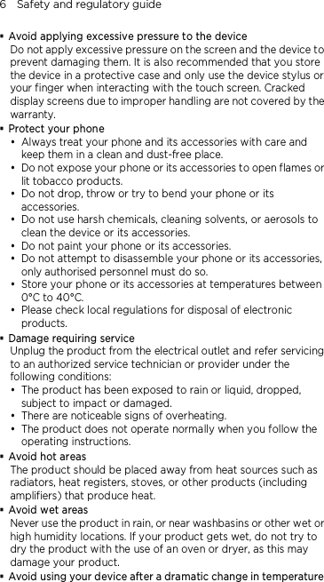 6    Safety and regulatory guide  Avoid applying excessive pressure to the device Do not apply excessive pressure on the screen and the device to prevent damaging them. It is also recommended that you store the device in a protective case and only use the device stylus or your finger when interacting with the touch screen. Cracked display screens due to improper handling are not covered by the warranty.  Protect your phone  Always treat your phone and its accessories with care and keep them in a clean and dust-free place.  Do not expose your phone or its accessories to open flames or lit tobacco products.  Do not drop, throw or try to bend your phone or its accessories.  Do not use harsh chemicals, cleaning solvents, or aerosols to clean the device or its accessories.  Do not paint your phone or its accessories.  Do not attempt to disassemble your phone or its accessories, only authorised personnel must do so.  Store your phone or its accessories at temperatures between 0°C to 40°C.  Please check local regulations for disposal of electronic products.  Damage requiring service Unplug the product from the electrical outlet and refer servicing to an authorized service technician or provider under the following conditions:  The product has been exposed to rain or liquid, dropped, subject to impact or damaged.  There are noticeable signs of overheating.  The product does not operate normally when you follow the operating instructions.  Avoid hot areas The product should be placed away from heat sources such as radiators, heat registers, stoves, or other products (including amplifiers) that produce heat.  Avoid wet areas Never use the product in rain, or near washbasins or other wet or high humidity locations. If your product gets wet, do not try to dry the product with the use of an oven or dryer, as this may damage your product.  Avoid using your device after a dramatic change in temperature 