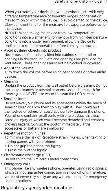 Safety and regulatory guide    7 When you move your device between environments with very different temperature and/or humidity ranges, condensation may form on or within the device. To avoid damaging the device, allow sufficient time for the moisture to evaporate before using the device. NOTICE: When taking the device from low-temperature conditions into a warmer environment or from high-temperature conditions into a cooler environment, allow the device to acclimate to room temperature before turning on power.  Avoid pushing objects into product Never push objects of any kind into cabinet slots or other openings in the product. Slots and openings are provided for ventilation. These openings must not be blocked or covered.  Adjust the volume Turn down the volume before using headphones or other audio devices.  Cleaning Unplug the product from the wall outlet before cleaning. Do not use liquid cleaners or aerosol cleaners. Use a damp cloth for cleaning, but NEVER use water to clean the LCD screen.    Small children Do not leave your phone and its accessories within the reach of small children or allow them to play with it. They could hurt themselves or others, or could accidentally damage the phone. Your phone contains small parts with sharp edges that may cause an injury or which could become detached and create a choking hazard. Consult the doctor immediately if the accessories or battery are swallowed.  Repetitive motion injuries To minimise the risk of Repetitive strain injuries, when texting or playing games with your phone:  Do not grip the phone too tightly  Press the buttons lightly  Electrostatic discharge (ESD) Do not touch the SIM card’s metal connectors.    Emergency calls This phone, like any wireless phone, operates using radio signals, which cannot guarantee connection in all conditions. Therefore, you must never rely solely on any wireless phone for emergency communications. Regulatory agency identifications 