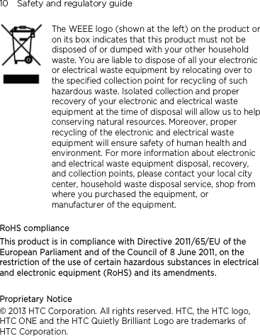 10    Safety and regulatory guide     The WEEE logo (shown at the left) on the product or on its box indicates that this product must not be disposed of or dumped with your other household waste. You are liable to dispose of all your electronic or electrical waste equipment by relocating over to the specified collection point for recycling of such hazardous waste. Isolated collection and proper recovery of your electronic and electrical waste equipment at the time of disposal will allow us to help conserving natural resources. Moreover, proper recycling of the electronic and electrical waste equipment will ensure safety of human health and environment. For more information about electronic and electrical waste equipment disposal, recovery, and collection points, please contact your local city center, household waste disposal service, shop from where you purchased the equipment, or manufacturer of the equipment.  RoHS compliance This product is in compliance with Directive 2011/65/EU of the European Parliament and of the Council of 8 June 2011, on the restriction of the use of certain hazardous substances in electrical and electronic equipment (RoHS) and its amendments.    Proprietary Notice © 2013 HTC Corporation. All rights reserved. HTC, the HTC logo, HTC ONE and the HTC Quietly Brilliant Logo are trademarks of HTC Corporation.     