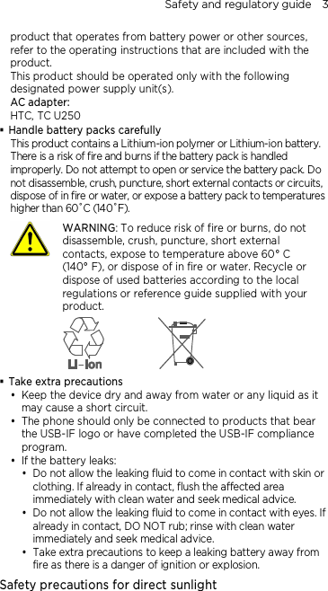 Safety and regulatory guide    3 product that operates from battery power or other sources, refer to the operating instructions that are included with the product. This product should be operated only with the following designated power supply unit(s). AC adapter: HTC, TC U250  Handle battery packs carefully This product contains a Lithium-ion polymer or Lithium-ion battery. There is a risk of fire and burns if the battery pack is handled improperly. Do not attempt to open or service the battery pack. Do not disassemble, crush, puncture, short external contacts or circuits, dispose of in fire or water, or expose a battery pack to temperatures higher than 60˚C (140˚F).  WARNING: To reduce risk of fire or burns, do not disassemble, crush, puncture, short external contacts, expose to temperature above 60° C   (140° F), or dispose of in fire or water. Recycle or dispose of used batteries according to the local regulations or reference guide supplied with your product.   Take extra precautions  Keep the device dry and away from water or any liquid as it may cause a short circuit.  The phone should only be connected to products that bear the USB-IF logo or have completed the USB-IF compliance program.  If the battery leaks:    Do not allow the leaking fluid to come in contact with skin or clothing. If already in contact, flush the affected area immediately with clean water and seek medical advice.   Do not allow the leaking fluid to come in contact with eyes. If already in contact, DO NOT rub; rinse with clean water immediately and seek medical advice.   Take extra precautions to keep a leaking battery away from fire as there is a danger of ignition or explosion.  Safety precautions for direct sunlight 