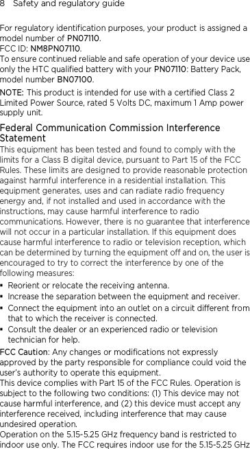 8    Safety and regulatory guide For regulatory identification purposes, your product is assigned a model number of PN07110. FCC ID: NM8PN07110. To ensure continued reliable and safe operation of your device use only the HTC qualified battery with your PN07110: Battery Pack, model number BN07100. NOTE: This product is intended for use with a certified Class 2 Limited Power Source, rated 5 Volts DC, maximum 1 Amp power supply unit. Federal Communication Commission Interference Statement This equipment has been tested and found to comply with the limits for a Class B digital device, pursuant to Part 15 of the FCC Rules. These limits are designed to provide reasonable protection against harmful interference in a residential installation. This equipment generates, uses and can radiate radio frequency energy and, if not installed and used in accordance with the instructions, may cause harmful interference to radio communications. However, there is no guarantee that interference will not occur in a particular installation. If this equipment does cause harmful interference to radio or television reception, which can be determined by turning the equipment off and on, the user is encouraged to try to correct the interference by one of the following measures:  Reorient or relocate the receiving antenna.    Increase the separation between the equipment and receiver.  Connect the equipment into an outlet on a circuit different from that to which the receiver is connected.  Consult the dealer or an experienced radio or television technician for help.   FCC Caution: Any changes or modifications not expressly approved by the party responsible for compliance could void the user’s authority to operate this equipment. This device complies with Part 15 of the FCC Rules. Operation is subject to the following two conditions: (1) This device may not cause harmful interference, and (2) this device must accept any interference received, including interference that may cause undesired operation. Operation on the 5.15-5.25 GHz frequency band is restricted to indoor use only. The FCC requires indoor use for the 5.15-5.25 GHz 