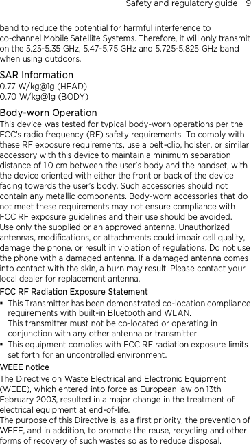 Safety and regulatory guide    9 band to reduce the potential for harmful interference to co-channel Mobile Satellite Systems. Therefore, it will only transmit on the 5.25-5.35 GHz, 5.47-5.75 GHz and 5.725-5.825 GHz band when using outdoors. SAR Information 0.77 W/kg@1g (HEAD) 0.70 W/kg@1g (BODY) Body-worn Operation This device was tested for typical body-worn operations per the FCC&apos;s radio frequency (RF) safety requirements. To comply with these RF exposure requirements, use a belt-clip, holster, or similar accessory with this device to maintain a minimum separation distance of 1.0 cm between the user’s body and the handset, with the device oriented with either the front or back of the device facing towards the user’s body. Such accessories should not contain any metallic components. Body-worn accessories that do not meet these requirements may not ensure compliance with FCC RF exposure guidelines and their use should be avoided. Use only the supplied or an approved antenna. Unauthorized antennas, modifications, or attachments could impair call quality, damage the phone, or result in violation of regulations. Do not use the phone with a damaged antenna. If a damaged antenna comes into contact with the skin, a burn may result. Please contact your local dealer for replacement antenna. FCC RF Radiation Exposure Statement  This Transmitter has been demonstrated co-location compliance requirements with built-in Bluetooth and WLAN. This transmitter must not be co-located or operating in conjunction with any other antenna or transmitter.  This equipment complies with FCC RF radiation exposure limits set forth for an uncontrolled environment. WEEE notice The Directive on Waste Electrical and Electronic Equipment (WEEE), which entered into force as European law on 13th February 2003, resulted in a major change in the treatment of electrical equipment at end-of-life.   The purpose of this Directive is, as a first priority, the prevention of WEEE, and in addition, to promote the reuse, recycling and other forms of recovery of such wastes so as to reduce disposal. 