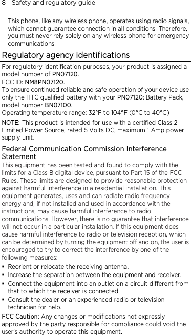 8    Safety and regulatory guide  This phone, like any wireless phone, operates using radio signals, which cannot guarantee connection in all conditions. Therefore, you must never rely solely on any wireless phone for emergency communications. Regulatory agency identifications For regulatory identification purposes, your product is assigned a model number of PN07120. FCC ID: NM8PN07120. To ensure continued reliable and safe operation of your device use only the HTC qualified battery with your PN07120: Battery Pack, model number BN07100. Operating temperature range: 32°F to 104°F (0°C to 40°C) NOTE: This product is intended for use with a certified Class 2 Limited Power Source, rated 5 Volts DC, maximum 1 Amp power supply unit. Federal Communication Commission Interference Statement This equipment has been tested and found to comply with the limits for a Class B digital device, pursuant to Part 15 of the FCC Rules. These limits are designed to provide reasonable protection against harmful interference in a residential installation. This equipment generates, uses and can radiate radio frequency energy and, if not installed and used in accordance with the instructions, may cause harmful interference to radio communications. However, there is no guarantee that interference will not occur in a particular installation. If this equipment does cause harmful interference to radio or television reception, which can be determined by turning the equipment off and on, the user is encouraged to try to correct the interference by one of the following measures:  Reorient or relocate the receiving antenna.    Increase the separation between the equipment and receiver.  Connect the equipment into an outlet on a circuit different from that to which the receiver is connected.  Consult the dealer or an experienced radio or television technician for help.   FCC Caution: Any changes or modifications not expressly approved by the party responsible for compliance could void the user’s authority to operate this equipment. 
