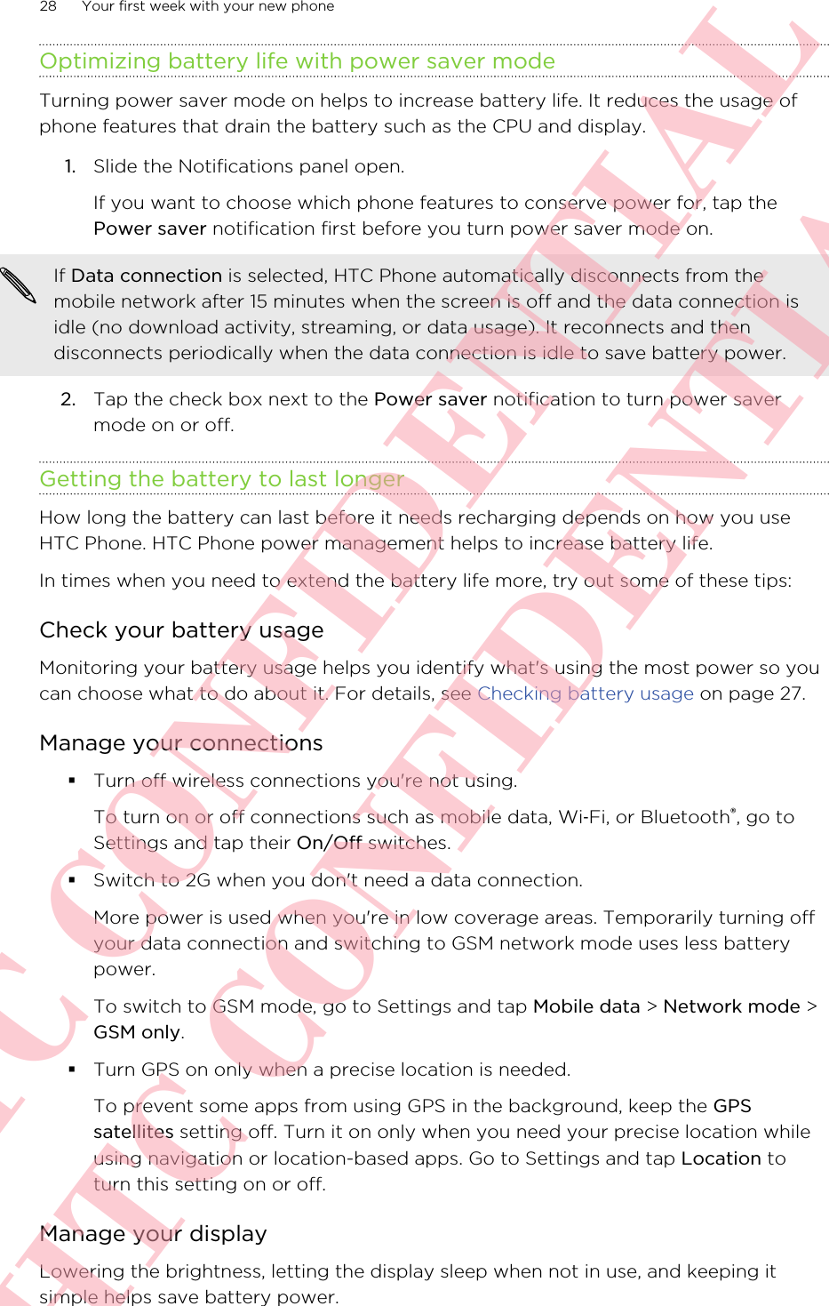 Optimizing battery life with power saver modeTurning power saver mode on helps to increase battery life. It reduces the usage ofphone features that drain the battery such as the CPU and display.1. Slide the Notifications panel open. If you want to choose which phone features to conserve power for, tap thePower saver notification first before you turn power saver mode on.If Data connection is selected, HTC Phone automatically disconnects from themobile network after 15 minutes when the screen is off and the data connection isidle (no download activity, streaming, or data usage). It reconnects and thendisconnects periodically when the data connection is idle to save battery power.2. Tap the check box next to the Power saver notification to turn power savermode on or off.Getting the battery to last longerHow long the battery can last before it needs recharging depends on how you useHTC Phone. HTC Phone power management helps to increase battery life.In times when you need to extend the battery life more, try out some of these tips:Check your battery usageMonitoring your battery usage helps you identify what&apos;s using the most power so youcan choose what to do about it. For details, see Checking battery usage on page 27.Manage your connections§Turn off wireless connections you&apos;re not using.To turn on or off connections such as mobile data, Wi‑Fi, or Bluetooth®, go toSettings and tap their On/Off switches.§Switch to 2G when you don&apos;t need a data connection.More power is used when you&apos;re in low coverage areas. Temporarily turning offyour data connection and switching to GSM network mode uses less batterypower.To switch to GSM mode, go to Settings and tap Mobile data &gt; Network mode &gt;GSM only.§Turn GPS on only when a precise location is needed.To prevent some apps from using GPS in the background, keep the GPSsatellites setting off. Turn it on only when you need your precise location whileusing navigation or location-based apps. Go to Settings and tap Location toturn this setting on or off.Manage your displayLowering the brightness, letting the display sleep when not in use, and keeping itsimple helps save battery power.28 Your first week with your new phoneHTC CONFIDENTIAL HTC CONFIDENTIAL