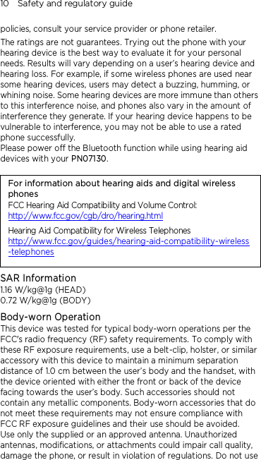 10    Safety and regulatory guide policies, consult your service provider or phone retailer. The ratings are not guarantees. Trying out the phone with your hearing device is the best way to evaluate it for your personal needs. Results will vary depending on a user’s hearing device and hearing loss. For example, if some wireless phones are used near some hearing devices, users may detect a buzzing, humming, or whining noise. Some hearing devices are more immune than others to this interference noise, and phones also vary in the amount of interference they generate. If your hearing device happens to be vulnerable to interference, you may not be able to use a rated phone successfully. Please power off the Bluetooth function while using hearing aid devices with your PN07130.                                   For information about hearing aids and digital wireless phones FCC Hearing Aid Compatibility and Volume Control: http://www.fcc.gov/cgb/dro/hearing.html Hearing Aid Compatibility for Wireless Telephones http://www.fcc.gov/guides/hearing-aid-compatibility-wireless-telephones SAR Information 1.16 W/kg@1g (HEAD) 0.72 W/kg@1g (BODY) Body-worn Operation This device was tested for typical body-worn operations per the FCC&apos;s radio frequency (RF) safety requirements. To comply with these RF exposure requirements, use a belt-clip, holster, or similar accessory with this device to maintain a minimum separation distance of 1.0 cm between the user’s body and the handset, with the device oriented with either the front or back of the device facing towards the user’s body. Such accessories should not contain any metallic components. Body-worn accessories that do not meet these requirements may not ensure compliance with FCC RF exposure guidelines and their use should be avoided. Use only the supplied or an approved antenna. Unauthorized antennas, modifications, or attachments could impair call quality, damage the phone, or result in violation of regulations. Do not use 