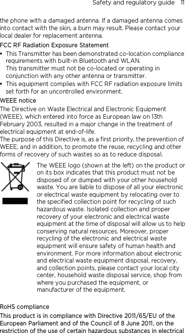 Safety and regulatory guide    11 the phone with a damaged antenna. If a damaged antenna comes into contact with the skin, a burn may result. Please contact your local dealer for replacement antenna. FCC RF Radiation Exposure Statement  This Transmitter has been demonstrated co-location compliance requirements with built-in Bluetooth and WLAN. This transmitter must not be co-located or operating in conjunction with any other antenna or transmitter.  This equipment complies with FCC RF radiation exposure limits set forth for an uncontrolled environment. WEEE notice The Directive on Waste Electrical and Electronic Equipment (WEEE), which entered into force as European law on 13th February 2003, resulted in a major change in the treatment of electrical equipment at end-of-life.   The purpose of this Directive is, as a first priority, the prevention of WEEE, and in addition, to promote the reuse, recycling and other forms of recovery of such wastes so as to reduce disposal.     The WEEE logo (shown at the left) on the product or on its box indicates that this product must not be disposed of or dumped with your other household waste. You are liable to dispose of all your electronic or electrical waste equipment by relocating over to the specified collection point for recycling of such hazardous waste. Isolated collection and proper recovery of your electronic and electrical waste equipment at the time of disposal will allow us to help conserving natural resources. Moreover, proper recycling of the electronic and electrical waste equipment will ensure safety of human health and environment. For more information about electronic and electrical waste equipment disposal, recovery, and collection points, please contact your local city center, household waste disposal service, shop from where you purchased the equipment, or manufacturer of the equipment.  RoHS compliance This product is in compliance with Directive 2011/65/EU of the European Parliament and of the Council of 8 June 2011, on the restriction of the use of certain hazardous substances in electrical 