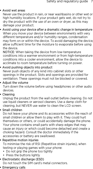 Safety and regulatory guide    7  Avoid wet areas Never use the product in rain, or near washbasins or other wet or high humidity locations. If your product gets wet, do not try to dry the product with the use of an oven or dryer, as this may damage your product.  Avoid using your device after a dramatic change in temperature When you move your device between environments with very different temperature and/or humidity ranges, condensation may form on or within the device. To avoid damaging the device, allow sufficient time for the moisture to evaporate before using the device. NOTICE: When taking the device from low-temperature conditions into a warmer environment or from high-temperature conditions into a cooler environment, allow the device to acclimate to room temperature before turning on power.  Avoid pushing objects into product Never push objects of any kind into cabinet slots or other openings in the product. Slots and openings are provided for ventilation. These openings must not be blocked or covered.  Adjust the volume Turn down the volume before using headphones or other audio devices.  Cleaning Unplug the product from the wall outlet before cleaning. Do not use liquid cleaners or aerosol cleaners. Use a damp cloth for cleaning, but NEVER use water to clean the LCD screen.    Small children Do not leave your phone and its accessories within the reach of small children or allow them to play with it. They could hurt themselves or others, or could accidentally damage the phone. Your phone contains small parts with sharp edges that may cause an injury or which could become detached and create a choking hazard. Consult the doctor immediately if the accessories or battery are swallowed.  Repetitive motion injuries To minimise the risk of RSI (Repetitive strain injuries), when texting or playing games with your phone:  Do not grip the phone too tightly  Press the buttons lightly  Electrostatic discharge (ESD) Do not touch the SIM card’s metal connectors.    Emergency calls 