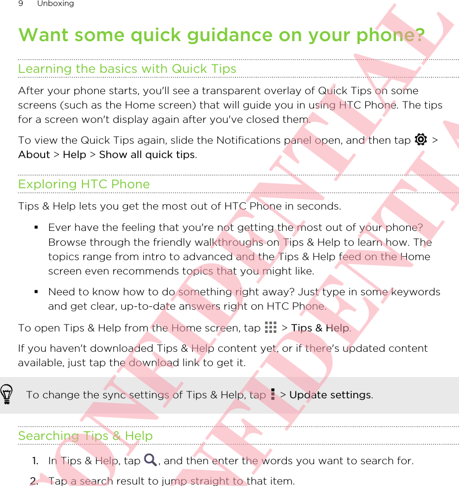 Want some quick guidance on your phone?Learning the basics with Quick TipsAfter your phone starts, you&apos;ll see a transparent overlay of Quick Tips on somescreens (such as the Home screen) that will guide you in using HTC Phone. The tipsfor a screen won&apos;t display again after you&apos;ve closed them.To view the Quick Tips again, slide the Notifications panel open, and then tap   &gt;About &gt; Help &gt; Show all quick tips.Exploring HTC PhoneTips &amp; Help lets you get the most out of HTC Phone in seconds.§Ever have the feeling that you&apos;re not getting the most out of your phone?Browse through the friendly walkthroughs on Tips &amp; Help to learn how. Thetopics range from intro to advanced and the Tips &amp; Help feed on the Homescreen even recommends topics that you might like.§Need to know how to do something right away? Just type in some keywordsand get clear, up-to-date answers right on HTC Phone.To open Tips &amp; Help from the Home screen, tap   &gt; Tips &amp; Help.If you haven&apos;t downloaded Tips &amp; Help content yet, or if there&apos;s updated contentavailable, just tap the download link to get it.To change the sync settings of Tips &amp; Help, tap   &gt; Update settings.Searching Tips &amp; Help1. In Tips &amp; Help, tap  , and then enter the words you want to search for.2. Tap a search result to jump straight to that item.9 UnboxingHTC CONFIDENTIAL HTC CONFIDENTIAL