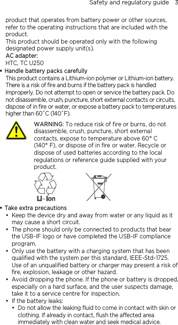 Safety and regulatory guide    3  product that operates from battery power or other sources, refer to the operating instructions that are included with the product. This product should be operated only with the following designated power supply unit(s). AC adapter: HTC, TC U250  Handle battery packs carefully This product contains a Lithium-ion polymer or Lithium-ion battery. There is a risk of fire and burns if the battery pack is handled improperly. Do not attempt to open or service the battery pack. Do not disassemble, crush, puncture, short external contacts or circuits, dispose of in fire or water, or expose a battery pack to temperatures higher than 60˚C (140˚F).  WARNING: To reduce risk of fire or burns, do not disassemble, crush, puncture, short external contacts, expose to temperature above 60° C   (140° F), or dispose of in fire or water. Recycle or dispose of used batteries according to the local regulations or reference guide supplied with your product.   Take extra precautions  Keep the device dry and away from water or any liquid as it may cause a short circuit.  The phone should only be connected to products that bear the USB-IF logo or have completed the USB-IF compliance program.  Only use the battery with a charging system that has been qualified with the system per this standard, IEEE-Std-1725. Use of an unqualified battery or charger may present a risk of fire, explosion, leakage or other hazard.  Avoid dropping the phone. If the phone or battery is dropped, especially on a hard surface, and the user suspects damage, take it to a service centre for inspection.  If the battery leaks:    Do not allow the leaking fluid to come in contact with skin or clothing. If already in contact, flush the affected area immediately with clean water and seek medical advice.  