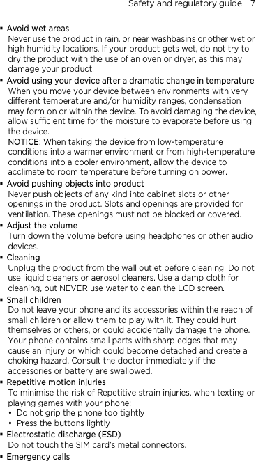 Safety and regulatory guide    7   Avoid wet areas Never use the product in rain, or near washbasins or other wet or high humidity locations. If your product gets wet, do not try to dry the product with the use of an oven or dryer, as this may damage your product.  Avoid using your device after a dramatic change in temperature When you move your device between environments with very different temperature and/or humidity ranges, condensation may form on or within the device. To avoid damaging the device, allow sufficient time for the moisture to evaporate before using the device. NOTICE: When taking the device from low-temperature conditions into a warmer environment or from high-temperature conditions into a cooler environment, allow the device to acclimate to room temperature before turning on power.  Avoid pushing objects into product Never push objects of any kind into cabinet slots or other openings in the product. Slots and openings are provided for ventilation. These openings must not be blocked or covered.  Adjust the volume Turn down the volume before using headphones or other audio devices.  Cleaning Unplug the product from the wall outlet before cleaning. Do not use liquid cleaners or aerosol cleaners. Use a damp cloth for cleaning, but NEVER use water to clean the LCD screen.    Small children Do not leave your phone and its accessories within the reach of small children or allow them to play with it. They could hurt themselves or others, or could accidentally damage the phone. Your phone contains small parts with sharp edges that may cause an injury or which could become detached and create a choking hazard. Consult the doctor immediately if the accessories or battery are swallowed.  Repetitive motion injuries To minimise the risk of Repetitive strain injuries, when texting or playing games with your phone:  Do not grip the phone too tightly  Press the buttons lightly  Electrostatic discharge (ESD) Do not touch the SIM card’s metal connectors.    Emergency calls 