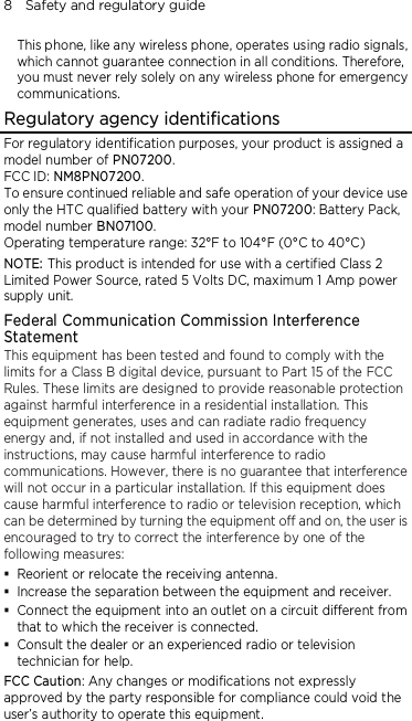 8    Safety and regulatory guide  This phone, like any wireless phone, operates using radio signals, which cannot guarantee connection in all conditions. Therefore, you must never rely solely on any wireless phone for emergency communications. Regulatory agency identifications For regulatory identification purposes, your product is assigned a model number of PN07200. FCC ID: NM8PN07200. To ensure continued reliable and safe operation of your device use only the HTC qualified battery with your PN07200: Battery Pack, model number BN07100. Operating temperature range: 32°F to 104°F (0°C to 40°C) NOTE: This product is intended for use with a certified Class 2 Limited Power Source, rated 5 Volts DC, maximum 1 Amp power supply unit. Federal Communication Commission Interference Statement This equipment has been tested and found to comply with the limits for a Class B digital device, pursuant to Part 15 of the FCC Rules. These limits are designed to provide reasonable protection against harmful interference in a residential installation. This equipment generates, uses and can radiate radio frequency energy and, if not installed and used in accordance with the instructions, may cause harmful interference to radio communications. However, there is no guarantee that interference will not occur in a particular installation. If this equipment does cause harmful interference to radio or television reception, which can be determined by turning the equipment off and on, the user is encouraged to try to correct the interference by one of the following measures:  Reorient or relocate the receiving antenna.    Increase the separation between the equipment and receiver.  Connect the equipment into an outlet on a circuit different from that to which the receiver is connected.  Consult the dealer or an experienced radio or television technician for help.   FCC Caution: Any changes or modifications not expressly approved by the party responsible for compliance could void the user’s authority to operate this equipment. 