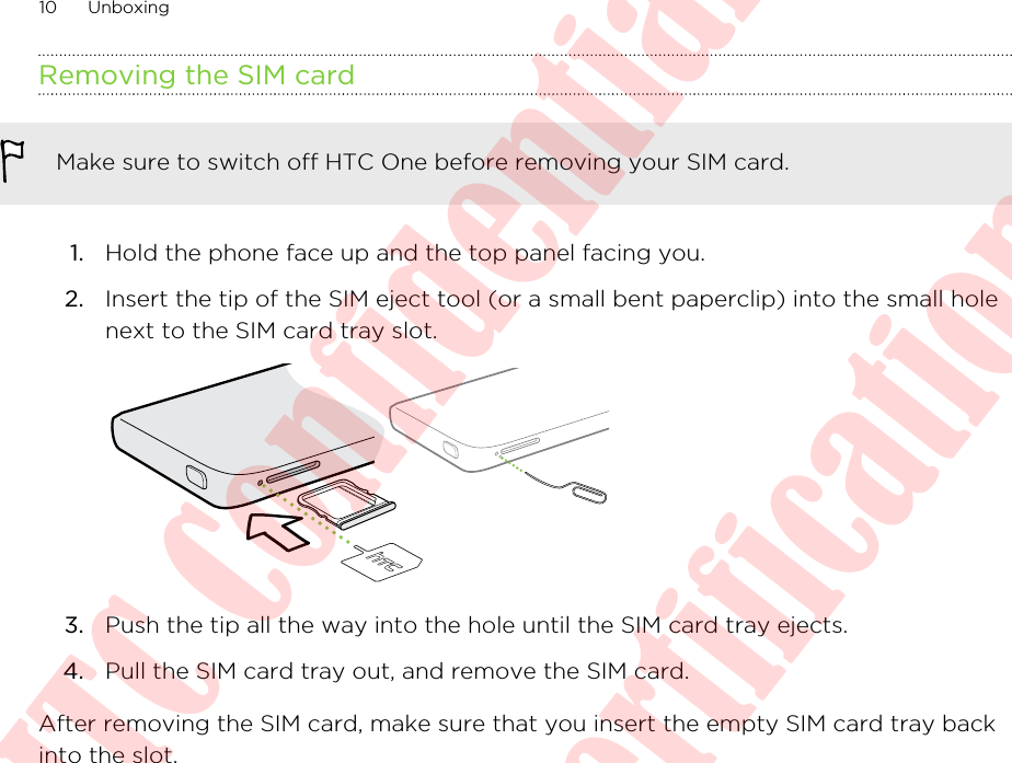 Removing the SIM cardMake sure to switch off HTC One before removing your SIM card.1. Hold the phone face up and the top panel facing you.2. Insert the tip of the SIM eject tool (or a small bent paperclip) into the small holenext to the SIM card tray slot. 3. Push the tip all the way into the hole until the SIM card tray ejects.4. Pull the SIM card tray out, and remove the SIM card.After removing the SIM card, make sure that you insert the empty SIM card tray backinto the slot.10 UnboxingHTC Confidential  20130606 For Certification