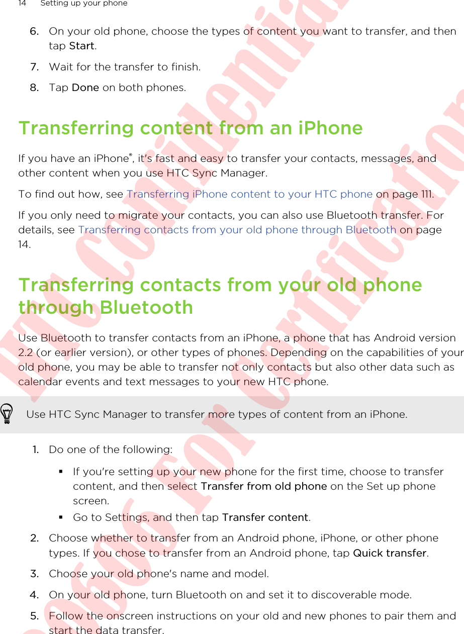 6. On your old phone, choose the types of content you want to transfer, and thentap Start.7. Wait for the transfer to finish.8. Tap Done on both phones.Transferring content from an iPhoneIf you have an iPhone®, it&apos;s fast and easy to transfer your contacts, messages, andother content when you use HTC Sync Manager.To find out how, see Transferring iPhone content to your HTC phone on page 111.If you only need to migrate your contacts, you can also use Bluetooth transfer. Fordetails, see Transferring contacts from your old phone through Bluetooth on page14.Transferring contacts from your old phonethrough BluetoothUse Bluetooth to transfer contacts from an iPhone, a phone that has Android version2.2 (or earlier version), or other types of phones. Depending on the capabilities of yourold phone, you may be able to transfer not only contacts but also other data such ascalendar events and text messages to your new HTC phone.Use HTC Sync Manager to transfer more types of content from an iPhone.1. Do one of the following:§If you&apos;re setting up your new phone for the first time, choose to transfercontent, and then select Transfer from old phone on the Set up phonescreen.§Go to Settings, and then tap Transfer content.2. Choose whether to transfer from an Android phone, iPhone, or other phonetypes. If you chose to transfer from an Android phone, tap Quick transfer.3. Choose your old phone&apos;s name and model.4. On your old phone, turn Bluetooth on and set it to discoverable mode.5. Follow the onscreen instructions on your old and new phones to pair them andstart the data transfer.14 Setting up your phoneHTC Confidential  20130606 For Certification