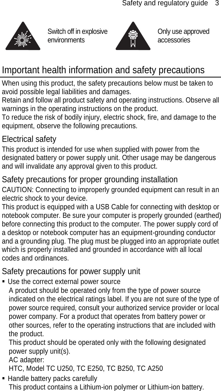 Safety and regulatory guide    3  Switch off in explosive environments Only use approved accessories  Important health information and safety precautions When using this product, the safety precautions below must be taken to avoid possible legal liabilities and damages. Retain and follow all product safety and operating instructions. Observe all warnings in the operating instructions on the product. To reduce the risk of bodily injury, electric shock, fire, and damage to the equipment, observe the following precautions. Electrical safety This product is intended for use when supplied with power from the designated battery or power supply unit. Other usage may be dangerous and will invalidate any approval given to this product. Safety precautions for proper grounding installation CAUTION: Connecting to improperly grounded equipment can result in an electric shock to your device. This product is equipped with a USB Cable for connecting with desktop or notebook computer. Be sure your computer is properly grounded (earthed) before connecting this product to the computer. The power supply cord of a desktop or notebook computer has an equipment-grounding conductor and a grounding plug. The plug must be plugged into an appropriate outlet which is properly installed and grounded in accordance with all local codes and ordinances. Safety precautions for power supply unit  Use the correct external power source A product should be operated only from the type of power source indicated on the electrical ratings label. If you are not sure of the type of power source required, consult your authorized service provider or local power company. For a product that operates from battery power or other sources, refer to the operating instructions that are included with the product. This product should be operated only with the following designated power supply unit(s). AC adapter: HTC, Model TC U250, TC E250, TC B250, TC A250  Handle battery packs carefully This product contains a Lithium-ion polymer or Lithium-ion battery. 