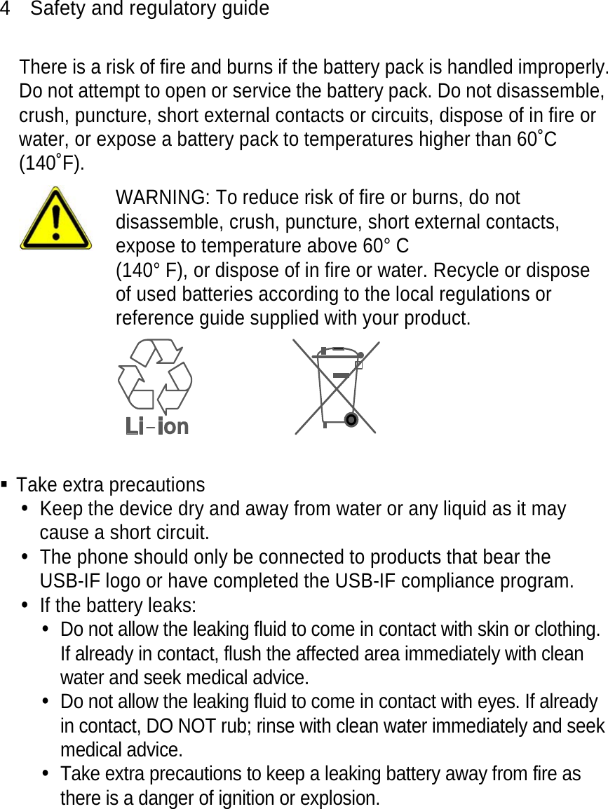 4  Safety and regulatory guide There is a risk of fire and burns if the battery pack is handled improperly. Do not attempt to open or service the battery pack. Do not disassemble, crush, puncture, short external contacts or circuits, dispose of in fire or water, or expose a battery pack to temperatures higher than 60˚C (140˚F).  WARNING: To reduce risk of fire or burns, do not disassemble, crush, puncture, short external contacts, expose to temperature above 60° C   (140° F), or dispose of in fire or water. Recycle or dispose of used batteries according to the local regulations or reference guide supplied with your product.    Take extra precautions y  Keep the device dry and away from water or any liquid as it may cause a short circuit.   y  The phone should only be connected to products that bear the USB-IF logo or have completed the USB-IF compliance program. y  If the battery leaks:   y  Do not allow the leaking fluid to come in contact with skin or clothing. If already in contact, flush the affected area immediately with clean water and seek medical advice.   y  Do not allow the leaking fluid to come in contact with eyes. If already in contact, DO NOT rub; rinse with clean water immediately and seek medical advice.   y  Take extra precautions to keep a leaking battery away from fire as there is a danger of ignition or explosion.   
