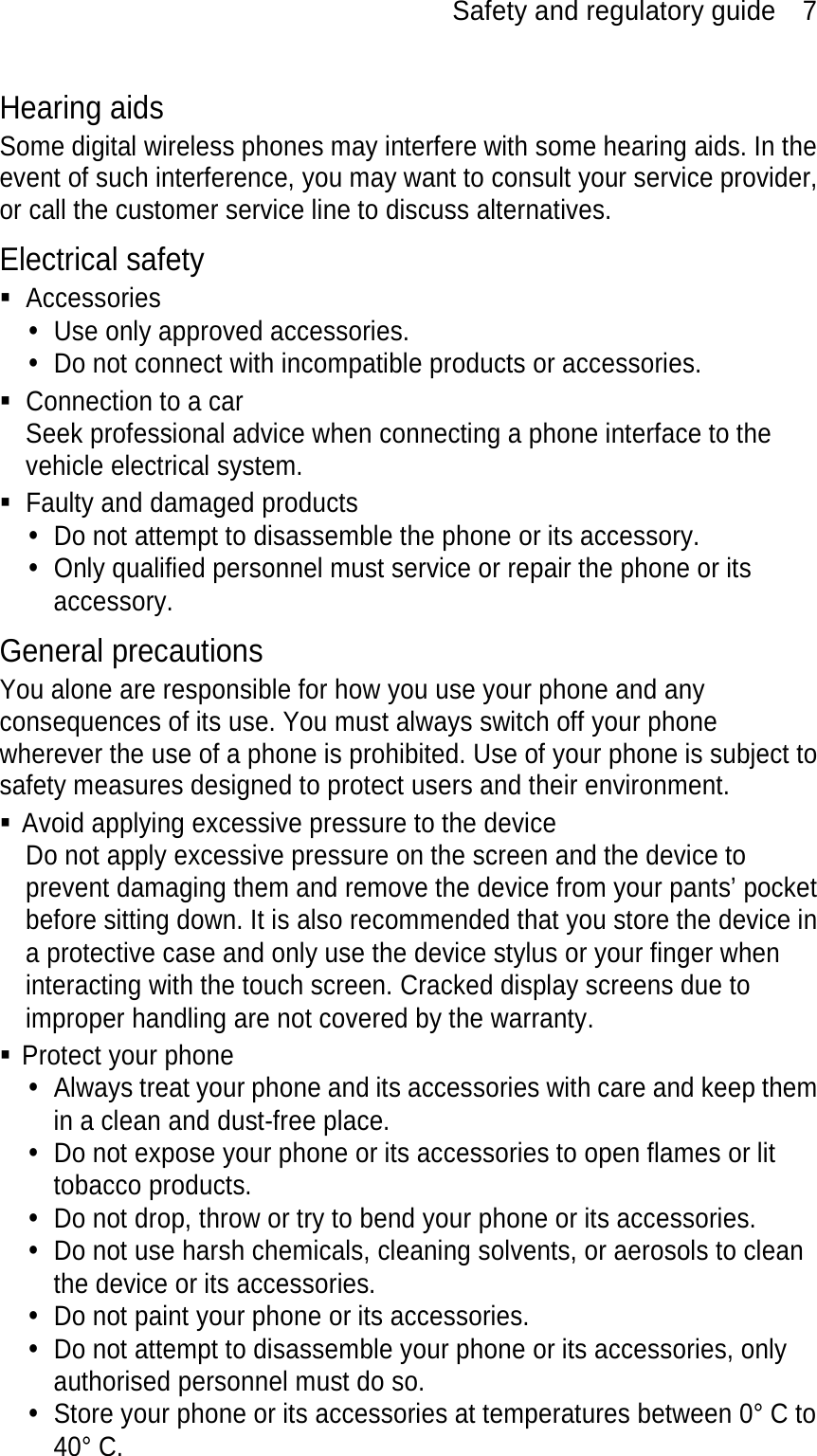 Safety and regulatory guide    7 Hearing aids Some digital wireless phones may interfere with some hearing aids. In the event of such interference, you may want to consult your service provider, or call the customer service line to discuss alternatives. Electrical safety  Accessories y  Use only approved accessories. y  Do not connect with incompatible products or accessories.   Connection to a car Seek professional advice when connecting a phone interface to the vehicle electrical system.   Faulty and damaged products y  Do not attempt to disassemble the phone or its accessory. y  Only qualified personnel must service or repair the phone or its accessory.  General precautions You alone are responsible for how you use your phone and any consequences of its use. You must always switch off your phone wherever the use of a phone is prohibited. Use of your phone is subject to safety measures designed to protect users and their environment.   Avoid applying excessive pressure to the device Do not apply excessive pressure on the screen and the device to prevent damaging them and remove the device from your pants’ pocket before sitting down. It is also recommended that you store the device in a protective case and only use the device stylus or your finger when interacting with the touch screen. Cracked display screens due to improper handling are not covered by the warranty.  Protect your phone y  Always treat your phone and its accessories with care and keep them in a clean and dust-free place. y  Do not expose your phone or its accessories to open flames or lit tobacco products. y  Do not drop, throw or try to bend your phone or its accessories. y  Do not use harsh chemicals, cleaning solvents, or aerosols to clean the device or its accessories. y  Do not paint your phone or its accessories. y  Do not attempt to disassemble your phone or its accessories, only authorised personnel must do so. y  Store your phone or its accessories at temperatures between 0° C to 40° C. 