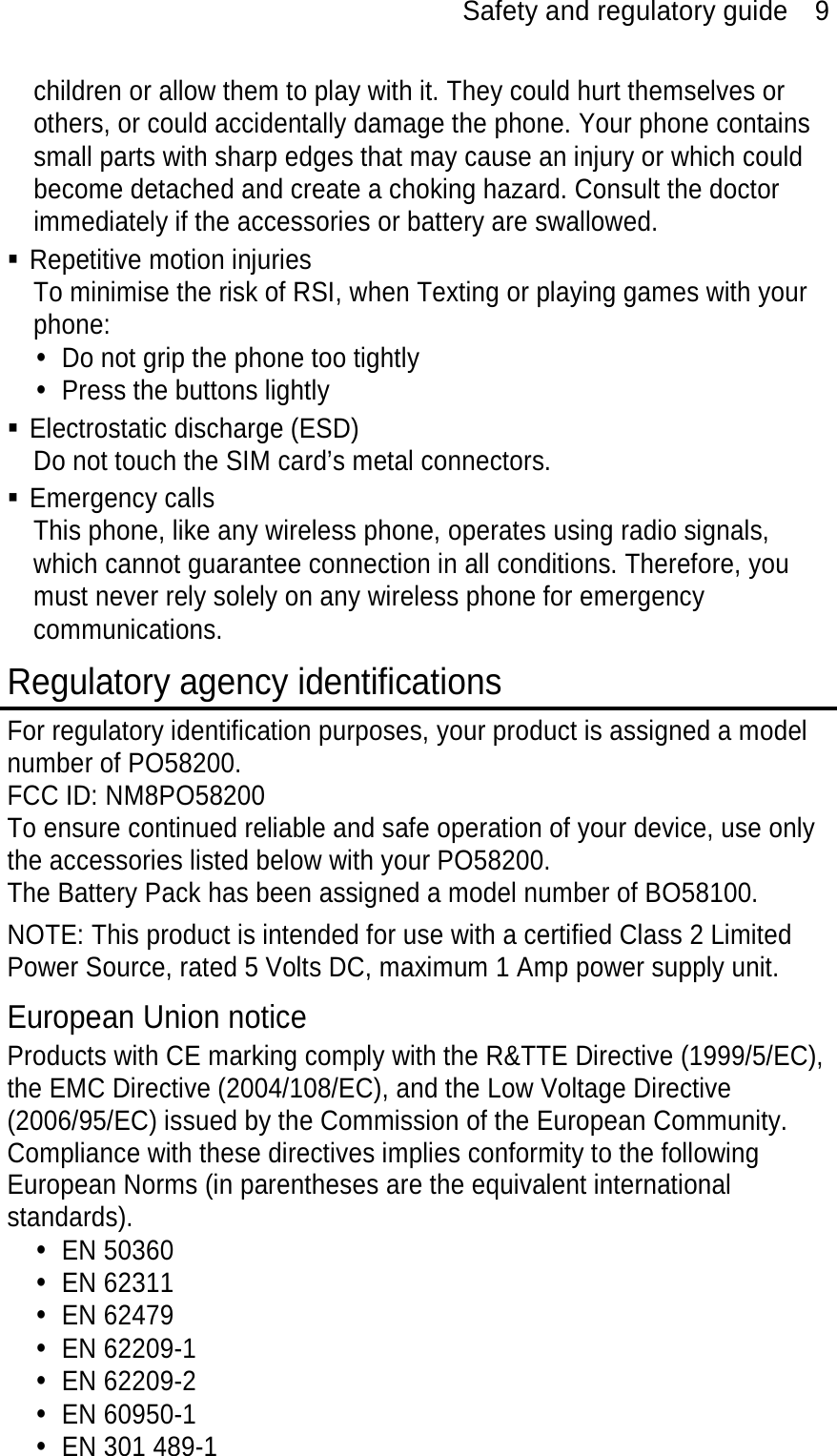 Safety and regulatory guide    9 children or allow them to play with it. They could hurt themselves or others, or could accidentally damage the phone. Your phone contains small parts with sharp edges that may cause an injury or which could become detached and create a choking hazard. Consult the doctor immediately if the accessories or battery are swallowed.  Repetitive motion injuries To minimise the risk of RSI, when Texting or playing games with your phone: y  Do not grip the phone too tightly y  Press the buttons lightly  Electrostatic discharge (ESD) Do not touch the SIM card’s metal connectors.    Emergency calls This phone, like any wireless phone, operates using radio signals, which cannot guarantee connection in all conditions. Therefore, you must never rely solely on any wireless phone for emergency communications. Regulatory agency identifications For regulatory identification purposes, your product is assigned a model number of PO58200. FCC ID: NM8PO58200 To ensure continued reliable and safe operation of your device, use only the accessories listed below with your PO58200. The Battery Pack has been assigned a model number of BO58100. NOTE: This product is intended for use with a certified Class 2 Limited Power Source, rated 5 Volts DC, maximum 1 Amp power supply unit. European Union notice Products with CE marking comply with the R&amp;TTE Directive (1999/5/EC), the EMC Directive (2004/108/EC), and the Low Voltage Directive (2006/95/EC) issued by the Commission of the European Community.   Compliance with these directives implies conformity to the following European Norms (in parentheses are the equivalent international standards). y EN 50360  y EN 62311 y EN 62479 y EN 62209-1 y EN 62209-2 y EN 60950-1 y  EN 301 489-1 