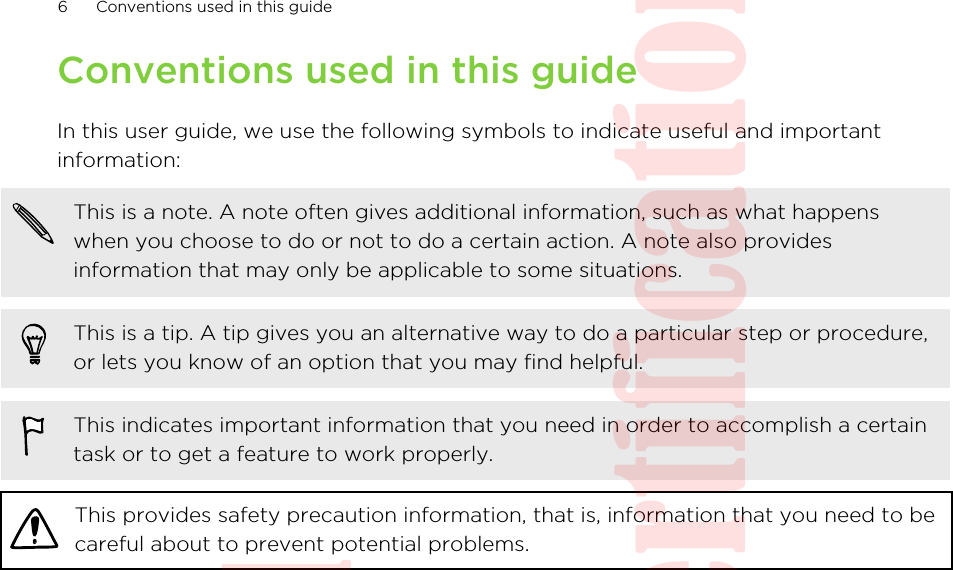 Conventions used in this guideIn this user guide, we use the following symbols to indicate useful and importantinformation:This is a note. A note often gives additional information, such as what happenswhen you choose to do or not to do a certain action. A note also providesinformation that may only be applicable to some situations.This is a tip. A tip gives you an alternative way to do a particular step or procedure,or lets you know of an option that you may find helpful.This indicates important information that you need in order to accomplish a certaintask or to get a feature to work properly.This provides safety precaution information, that is, information that you need to becareful about to prevent potential problems.6 Conventions used in this guideHTC Confidential  20130517 For Certification