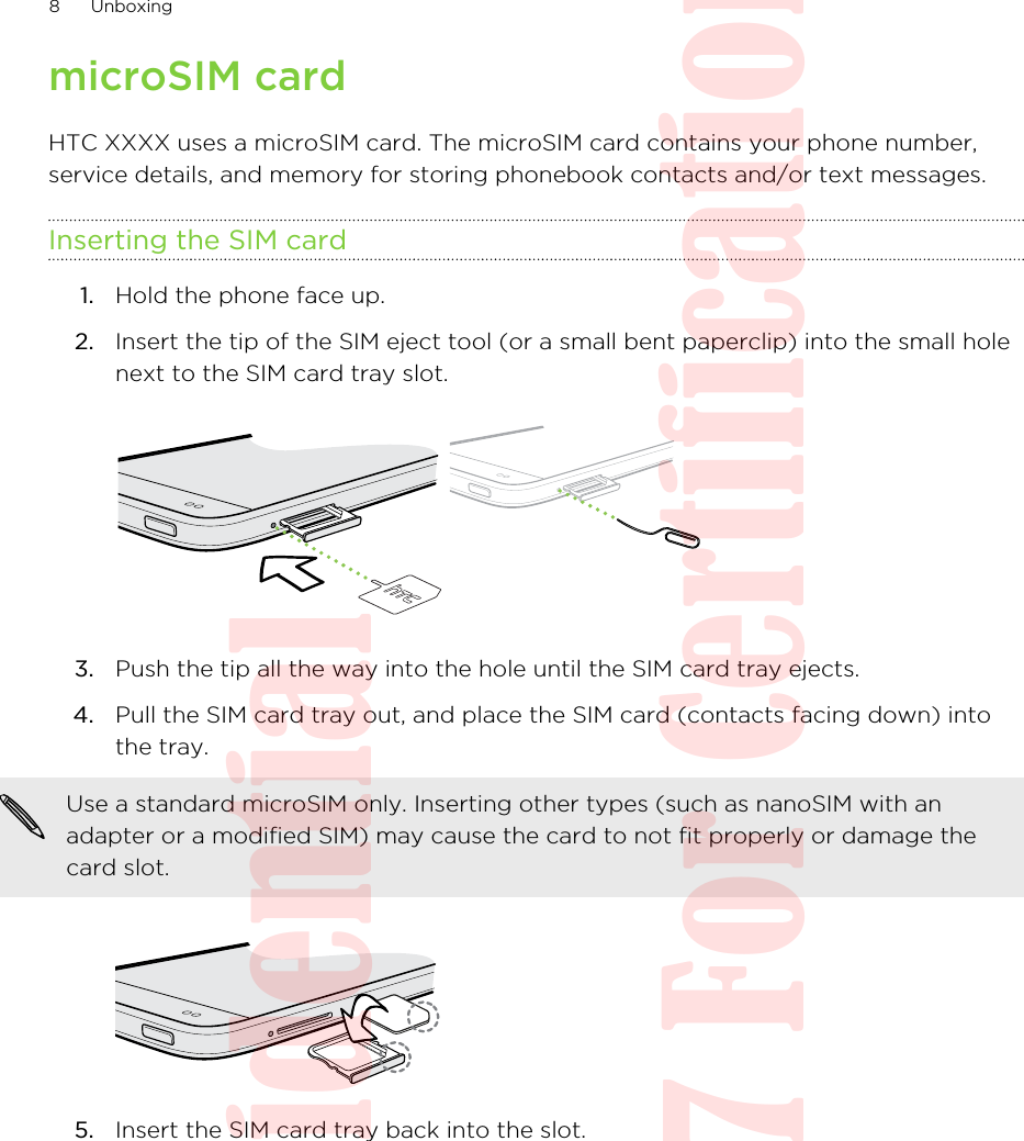 microSIM cardHTC XXXX uses a microSIM card. The microSIM card contains your phone number,service details, and memory for storing phonebook contacts and/or text messages.Inserting the SIM card1. Hold the phone face up.2. Insert the tip of the SIM eject tool (or a small bent paperclip) into the small holenext to the SIM card tray slot. 3. Push the tip all the way into the hole until the SIM card tray ejects.4. Pull the SIM card tray out, and place the SIM card (contacts facing down) intothe tray. Use a standard microSIM only. Inserting other types (such as nanoSIM with anadapter or a modified SIM) may cause the card to not fit properly or damage thecard slot.5. Insert the SIM card tray back into the slot.8 UnboxingHTC Confidential  20130517 For Certification
