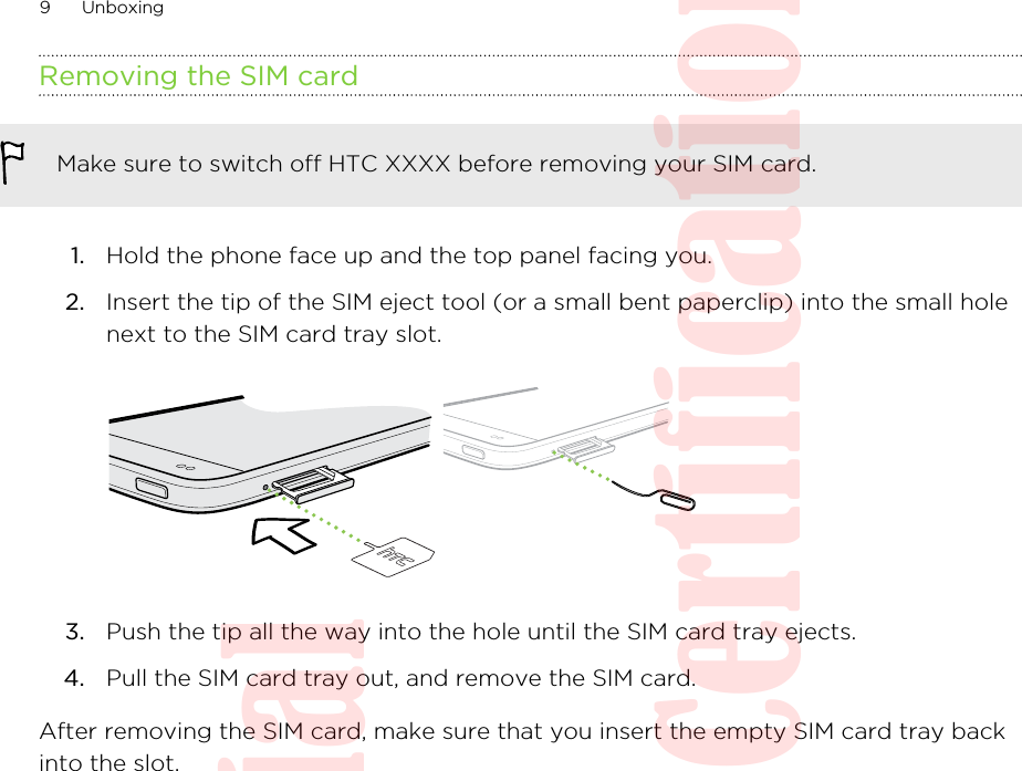 Removing the SIM cardMake sure to switch off HTC XXXX before removing your SIM card.1. Hold the phone face up and the top panel facing you.2. Insert the tip of the SIM eject tool (or a small bent paperclip) into the small holenext to the SIM card tray slot. 3. Push the tip all the way into the hole until the SIM card tray ejects.4. Pull the SIM card tray out, and remove the SIM card.After removing the SIM card, make sure that you insert the empty SIM card tray backinto the slot.9 UnboxingHTC Confidential  20130517 For Certification