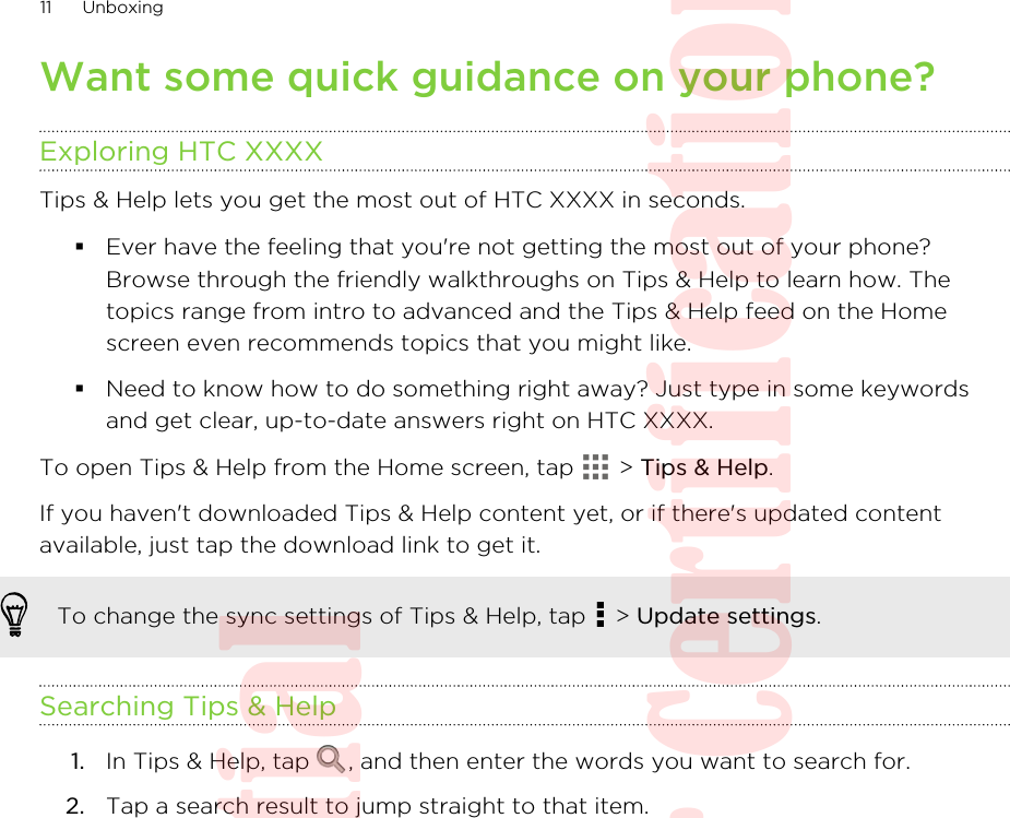 Want some quick guidance on your phone?Exploring HTC XXXXTips &amp; Help lets you get the most out of HTC XXXX in seconds.§Ever have the feeling that you&apos;re not getting the most out of your phone?Browse through the friendly walkthroughs on Tips &amp; Help to learn how. Thetopics range from intro to advanced and the Tips &amp; Help feed on the Homescreen even recommends topics that you might like.§Need to know how to do something right away? Just type in some keywordsand get clear, up-to-date answers right on HTC XXXX.To open Tips &amp; Help from the Home screen, tap   &gt; Tips &amp; Help.If you haven&apos;t downloaded Tips &amp; Help content yet, or if there&apos;s updated contentavailable, just tap the download link to get it.To change the sync settings of Tips &amp; Help, tap   &gt; Update settings.Searching Tips &amp; Help1. In Tips &amp; Help, tap  , and then enter the words you want to search for.2. Tap a search result to jump straight to that item.11 UnboxingHTC Confidential  20130517 For Certification