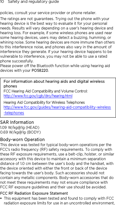 10    Safety and regulatory guide  policies, consult your service provider or phone retailer. The ratings are not guarantees. Trying out the phone with your hearing device is the best way to evaluate it for your personal needs. Results will vary depending on a user’s hearing device and hearing loss. For example, if some wireless phones are used near some hearing devices, users may detect a buzzing, humming, or whining noise. Some hearing devices are more immune than others to this interference noise, and phones also vary in the amount of interference they generate. If your hearing device happens to be vulnerable to interference, you may not be able to use a rated phone successfully. Please power off the Bluetooth function while using hearing aid devices with your PO58220.                                    For information about hearing aids and digital wireless phones FCC Hearing Aid Compatibility and Volume Control: http://www.fcc.gov/cgb/dro/hearing.html Hearing Aid Compatibility for Wireless Telephones http://www.fcc.gov/guides/hearing-aid-compatibility-wireless-telephones SAR Information 1.09 W/kg@1g (HEAD) 0.69 W/kg@1g (BODY) Body-worn Operation This device was tested for typical body-worn operations per the FCC&apos;s radio frequency (RF) safety requirements. To comply with these RF exposure requirements, use a belt-clip, holster, or similar accessory with this device to maintain a minimum separation distance of 1.0 cm between the user’s body and the handset, with the device oriented with either the front or back of the device facing towards the user’s body. Such accessories should not contain any metallic components. Body-worn accessories that do not meet these requirements may not ensure compliance with FCC RF exposure guidelines and their use should be avoided. FCC RF Radiation Exposure Statement  This equipment has been tested and found to comply with FCC radiation exposure limits for use in an uncontrolled environment, 