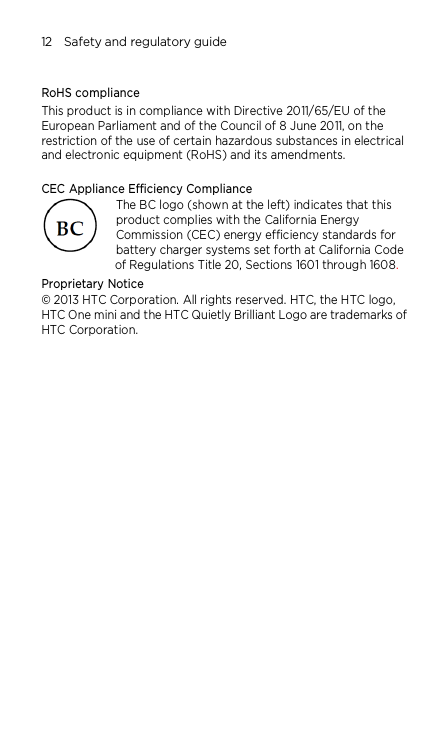 12    Safety and regulatory guide   RoHS compliance This product is in compliance with Directive 2011/65/EU of the European Parliament and of the Council of 8 June 2011, on the restriction of the use of certain hazardous substances in electrical and electronic equipment (RoHS) and its amendments.    CEC Appliance Efficiency Compliance The BC logo (shown at the left) indicates that this product complies with the California Energy Commission (CEC) energy efficiency standards for battery charger systems set forth at California Code of Regulations Title 20, Sections 1601 through 1608. Proprietary Notice © 2013 HTC Corporation. All rights reserved. HTC, the HTC logo, HTC One mini and the HTC Quietly Brilliant Logo are trademarks of HTC Corporation.    