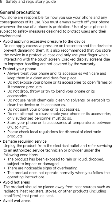 6    Safety and regulatory guide  General precautions You alone are responsible for how you use your phone and any consequences of its use. You must always switch off your phone wherever the use of a phone is prohibited. Use of your phone is subject to safety measures designed to protect users and their environment.  Avoid applying excessive pressure to the device Do not apply excessive pressure on the screen and the device to prevent damaging them. It is also recommended that you store the device in a protective case and only use your finger when interacting with the touch screen. Cracked display screens due to improper handling are not covered by the warranty.  Protect your phone  Always treat your phone and its accessories with care and keep them in a clean and dust-free place.  Do not expose your phone or its accessories to open flames or lit tobacco products.  Do not drop, throw or try to bend your phone or its accessories.  Do not use harsh chemicals, cleaning solvents, or aerosols to clean the device or its accessories.  Do not paint your phone or its accessories.  Do not attempt to disassemble your phone or its accessories, only authorised personnel must do so.  Store your phone or its accessories at temperatures between 0°C to 40°C.  Please check local regulations for disposal of electronic products.  Damage requiring service Unplug the product from the electrical outlet and refer servicing to an authorized service technician or provider under the following conditions:  The product has been exposed to rain or liquid, dropped, subject to impact or damaged.  There are noticeable signs of overheating.  The product does not operate normally when you follow the operating instructions.  Avoid hot areas The product should be placed away from heat sources such as radiators, heat registers, stoves, or other products (including amplifiers) that produce heat.  Avoid wet areas 