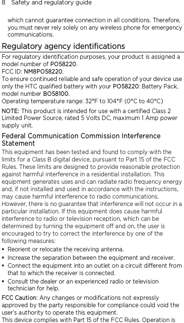 8    Safety and regulatory guide  which cannot guarantee connection in all conditions. Therefore, you must never rely solely on any wireless phone for emergency communications. Regulatory agency identifications For regulatory identification purposes, your product is assigned a model number of PO58220. FCC ID: NM8PO58220. To ensure continued reliable and safe operation of your device use only the HTC qualified battery with your PO58220: Battery Pack, model number BO58100. Operating temperature range: 32°F to 104°F (0°C to 40°C) NOTE: This product is intended for use with a certified Class 2 Limited Power Source, rated 5 Volts DC, maximum 1 Amp power supply unit. Federal Communication Commission Interference Statement This equipment has been tested and found to comply with the limits for a Class B digital device, pursuant to Part 15 of the FCC Rules. These limits are designed to provide reasonable protection against harmful interference in a residential installation. This equipment generates uses and can radiate radio frequency energy and, if not installed and used in accordance with the instructions, may cause harmful interference to radio communications. However, there is no guarantee that interference will not occur in a particular installation. If this equipment does cause harmful interference to radio or television reception, which can be determined by turning the equipment off and on, the user is encouraged to try to correct the interference by one of the following measures:  Reorient or relocate the receiving antenna.    Increase the separation between the equipment and receiver.  Connect the equipment into an outlet on a circuit different from that to which the receiver is connected.  Consult the dealer or an experienced radio or television technician for help.   FCC Caution: Any changes or modifications not expressly approved by the party responsible for compliance could void the user’s authority to operate this equipment. This device complies with Part 15 of the FCC Rules. Operation is 