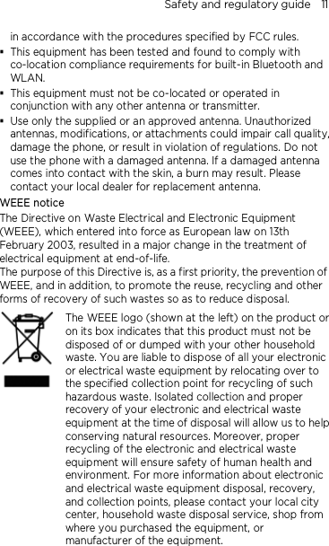 Safety and regulatory guide    11  in accordance with the procedures specified by FCC rules.  This equipment has been tested and found to comply with co-location compliance requirements for built-in Bluetooth and WLAN.  This equipment must not be co-located or operated in conjunction with any other antenna or transmitter.  Use only the supplied or an approved antenna. Unauthorized antennas, modifications, or attachments could impair call quality, damage the phone, or result in violation of regulations. Do not use the phone with a damaged antenna. If a damaged antenna comes into contact with the skin, a burn may result. Please contact your local dealer for replacement antenna. WEEE notice The Directive on Waste Electrical and Electronic Equipment (WEEE), which entered into force as European law on 13th February 2003, resulted in a major change in the treatment of electrical equipment at end-of-life.   The purpose of this Directive is, as a first priority, the prevention of WEEE, and in addition, to promote the reuse, recycling and other forms of recovery of such wastes so as to reduce disposal.     The WEEE logo (shown at the left) on the product or on its box indicates that this product must not be disposed of or dumped with your other household waste. You are liable to dispose of all your electronic or electrical waste equipment by relocating over to the specified collection point for recycling of such hazardous waste. Isolated collection and proper recovery of your electronic and electrical waste equipment at the time of disposal will allow us to help conserving natural resources. Moreover, proper recycling of the electronic and electrical waste equipment will ensure safety of human health and environment. For more information about electronic and electrical waste equipment disposal, recovery, and collection points, please contact your local city center, household waste disposal service, shop from where you purchased the equipment, or manufacturer of the equipment.   