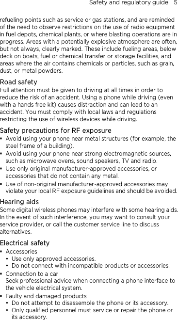 Safety and regulatory guide    5  refueling points such as service or gas stations, and are reminded of the need to observe restrictions on the use of radio equipment in fuel depots, chemical plants, or where blasting operations are in progress. Areas with a potentially explosive atmosphere are often, but not always, clearly marked. These include fueling areas, below deck on boats, fuel or chemical transfer or storage facilities, and areas where the air contains chemicals or particles, such as grain, dust, or metal powders. Road safety Full attention must be given to driving at all times in order to reduce the risk of an accident. Using a phone while driving (even with a hands free kit) causes distraction and can lead to an accident. You must comply with local laws and regulations restricting the use of wireless devices while driving. Safety precautions for RF exposure  Avoid using your phone near metal structures (for example, the steel frame of a building).  Avoid using your phone near strong electromagnetic sources, such as microwave ovens, sound speakers, TV and radio.  Use only original manufacturer-approved accessories, or accessories that do not contain any metal.  Use of non-original manufacturer-approved accessories may violate your local RF exposure guidelines and should be avoided. Hearing aids Some digital wireless phones may interfere with some hearing aids. In the event of such interference, you may want to consult your service provider, or call the customer service line to discuss alternatives. Electrical safety  Accessories  Use only approved accessories.  Do not connect with incompatible products or accessories.  Connection to a car Seek professional advice when connecting a phone interface to the vehicle electrical system.  Faulty and damaged products  Do not attempt to disassemble the phone or its accessory.  Only qualified personnel must service or repair the phone or its accessory.   