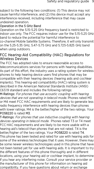 Safety and regulatory guide    9  subject to the following two conditions: (1) This device may not cause harmful interference, and (2) this device must accept any interference received, including interference that may cause undesired operation. Operation in the 5 GHz Band Operation on the 5.15-5.25 GHz frequency band is restricted to indoor use only. The FCC requires indoor use for the 5.15-5.25 GHz band to reduce the potential for harmful interference to co-channel Mobile Satellite Systems. Therefore, it will only transmit on the 5.25-5.35 GHz, 5.47-5.75 GHz and 5.725-5.825 GHz band when using outdoors. FCC Hearing-Aid Compatibility (HAC) Regulations for Wireless Devices The FCC has adopted rules to ensure reasonable access to telecommunications services for persons with hearing disabilities. As part of this effort, the industry uses a rating system for wireless phones to help hearing device users find phones that may be compatible with their hearing devices (hearing aids and cochlear implants). This hearing-aid compatibility (HAC) rating system is described in the American National Standards Institute (ANSI) C63.19 standard and includes the following ratings: M-Ratings: For phones that use acoustic coupling with hearing devices that are not operating in telecoil mode. Phones rated M3 or M4 meet FCC HAC requirements and are likely to generate less radio frequency interference with hearing devices than phones with lower ratings. M4 is the better/higher of the two ratings. Your PO58220 is rated M3. T-Ratings: For phones that use inductive coupling with hearing devices operating in telecoil mode. Phones rated T3 or T4 meet FCC HAC requirements and are likely to be more usable with a hearing aid’s telecoil than phones that are not rated. T4 is the better/higher of the two ratings. Your PO58220 is rated T4. This phone has been tested and rated for use with hearing aids for some of the wireless technologies that it uses. However, there may be some newer wireless technologies used in this phone that have not been tested yet for use with hearing aids. It is important to try the different features of this phone thoroughly and in different locations, using your hearing aid or cochlear implant, to determine if you hear any interfering noise. Consult your service provider or the manufacturer of this phone for information on hearing aid compatibility. If you have questions about return or exchange 