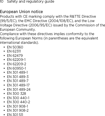10    Safety and regulatory guide European Union notice   Products with CE marking comply with the R&amp;TTE Directive (99/5/EC), the EMC Directive (2004/108/EC), and the Low Voltage Directive (2006/95/EC) issued by the Commission of the European Community.   Compliance with these directives implies conformity to the following European Norms (in parentheses are the equivalent international standards).  EN 50360  EN 62311  EN 62479  EN 62209-1  EN 62209-2  EN 60950-1  EN 301 489-1  EN 301 489-3  EN 301 489-7  EN 301 489-17  EN 301 489-24  EN 300 328  EN 300 440-1  EN 300 440-2  EN 301 908-1  EN 301 908-2  EN 301 511 