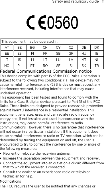 Safety and regulatory guide    11    This equipment may be operated in: AT BE  BG CH  CY CZ  DE DK EE  ES  FI  FR  GB GR HU IE IT IS LI LT LU LV MT NL NO PL PT RO SE SI SK TR Federal Communications Commission notice This device complies with part 15 of the FCC Rules. Operation is subject to the following two conditions: (1) This device may not cause harmful interference, and (2) this device must accept any interference received, including interference that may cause undesired operation. This equipment has been tested and found to comply with the limits for a Class B digital device, pursuant to Part 15 of the FCC Rules. These limits are designed to provide reasonable protection against harmful interference in a residential installation. This equipment generates, uses, and can radiate radio frequency energy and, if not installed and used in accordance with the instructions, may cause harmful interference to radio communications. However, there is no guarantee that interference will not occur in a particular installation. If this equipment does cause harmful interference to radio or TV reception, which can be determined by turning the equipment on and off, the user is encouraged to try to correct the interference by one or more of the following measures:  Reorient or relocate the receiving antenna.    Increase the separation between the equipment and receiver.  Connect the equipment into an outlet on a circuit different from that to which the receiver is connected.  Consult the dealer or an experienced radio or television technician for help.   Modifications The FCC requires the user to be notified that any changes or 
