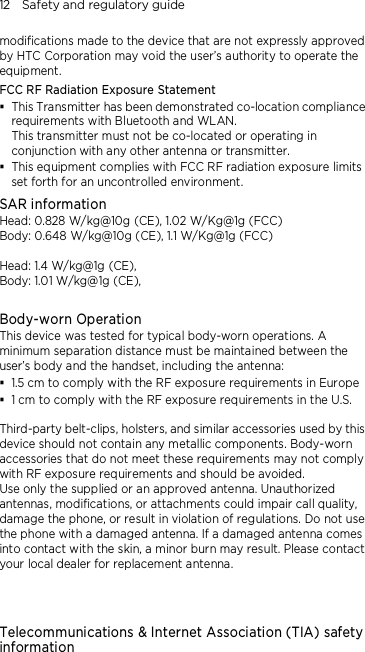 12    Safety and regulatory guide modifications made to the device that are not expressly approved by HTC Corporation may void the user’s authority to operate the equipment. FCC RF Radiation Exposure Statement    This Transmitter has been demonstrated co-location compliance requirements with Bluetooth and WLAN. This transmitter must not be co-located or operating in conjunction with any other antenna or transmitter.  This equipment complies with FCC RF radiation exposure limits set forth for an uncontrolled environment. SAR information Head: 0.828 W/kg@10g (CE), 1.02 W/Kg@1g (FCC) Body: 0.648 W/kg@10g (CE), 1.1 W/Kg@1g (FCC)  Head: 1.4 W/kg@1g (CE),   Body: 1.01 W/kg@1g (CE),    Body-worn Operation This device was tested for typical body-worn operations. A minimum separation distance must be maintained between the user’s body and the handset, including the antenna:  1.5 cm to comply with the RF exposure requirements in Europe  1 cm to comply with the RF exposure requirements in the U.S.  Third-party belt-clips, holsters, and similar accessories used by this device should not contain any metallic components. Body-worn accessories that do not meet these requirements may not comply with RF exposure requirements and should be avoided.   Use only the supplied or an approved antenna. Unauthorized antennas, modifications, or attachments could impair call quality, damage the phone, or result in violation of regulations. Do not use the phone with a damaged antenna. If a damaged antenna comes into contact with the skin, a minor burn may result. Please contact your local dealer for replacement antenna.    Telecommunications &amp; Internet Association (TIA) safety information 