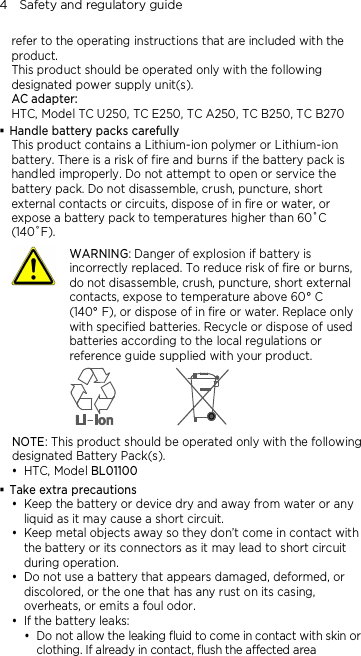 4    Safety and regulatory guide refer to the operating instructions that are included with the product. This product should be operated only with the following designated power supply unit(s). AC adapter: HTC, Model TC U250, TC E250, TC A250, TC B250, TC B270  Handle battery packs carefully This product contains a Lithium-ion polymer or Lithium-ion battery. There is a risk of fire and burns if the battery pack is handled improperly. Do not attempt to open or service the battery pack. Do not disassemble, crush, puncture, short external contacts or circuits, dispose of in fire or water, or expose a battery pack to temperatures higher than 60˚C (140˚F).  WARNING: Danger of explosion if battery is incorrectly replaced. To reduce risk of fire or burns, do not disassemble, crush, puncture, short external contacts, expose to temperature above 60° C   (140° F), or dispose of in fire or water. Replace only with specified batteries. Recycle or dispose of used batteries according to the local regulations or reference guide supplied with your product.  NOTE: This product should be operated only with the following designated Battery Pack(s).  HTC, Model BL01100  Take extra precautions  Keep the battery or device dry and away from water or any liquid as it may cause a short circuit.    Keep metal objects away so they don’t come in contact with the battery or its connectors as it may lead to short circuit during operation.    Do not use a battery that appears damaged, deformed, or discolored, or the one that has any rust on its casing, overheats, or emits a foul odor.    If the battery leaks:    Do not allow the leaking fluid to come in contact with skin or clothing. If already in contact, flush the affected area 
