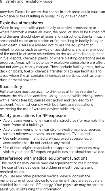 6    Safety and regulatory guide powders. Please be aware that sparks in such areas could cause an explosion or fire resulting in bodily injury or even death. Explosive atmospheres When in any area with a potentially explosive atmosphere or where flammable materials exist, the product should be turned off and the user should obey all signs and instructions. Sparks in such areas could cause an explosion or fire resulting in bodily injury or even death. Users are advised not to use the equipment at refueling points such as service or gas stations, and are reminded of the need to observe restrictions on the use of radio equipment in fuel depots, chemical plants, or where blasting operations are in progress. Areas with a potentially explosive atmosphere are often, but not always, clearly marked. These include fueling areas, below deck on boats, fuel or chemical transfer or storage facilities, and areas where the air contains chemicals or particles, such as grain, dust, or metal powders. Road safety Full attention must be given to driving at all times in order to reduce the risk of an accident. Using a phone while driving (even with a hands free kit) causes distraction and can lead to an accident. You must comply with local laws and regulations restricting the use of wireless devices while driving. Safety precautions for RF exposure  Avoid using your phone near metal structures (for example, the steel frame of a building).  Avoid using your phone near strong electromagnetic sources, such as microwave ovens, sound speakers, TV and radio.  Use only original manufacturer-approved accessories, or accessories that do not contain any metal.  Use of non-original manufacturer-approved accessories may violate your local RF exposure guidelines and should be avoided.   Interference with medical equipment functions This product may cause medical equipment to malfunction. The use of this device is forbidden in most hospitals and medical clinics. If you use any other personal medical device, consult the manufacturer of your device to determine if they are adequately shielded from external RF energy. Your physician may be able to assist you in obtaining this information. 