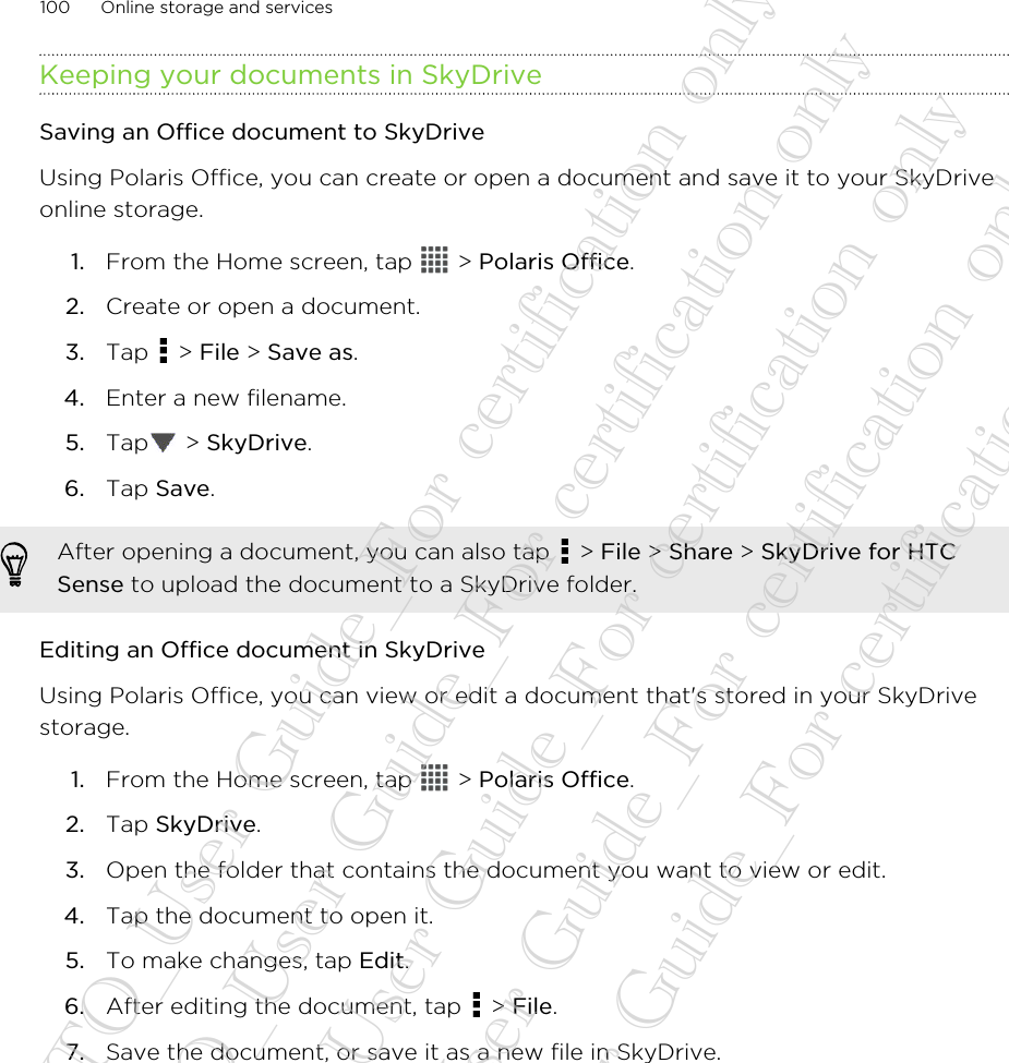 Keeping your documents in SkyDriveSaving an Office document to SkyDriveUsing Polaris Office, you can create or open a document and save it to your SkyDriveonline storage.1. From the Home screen, tap   &gt; Polaris Office.2. Create or open a document.3. Tap   &gt; File &gt; Save as.4. Enter a new filename.5. Tap  &gt; SkyDrive.6. Tap Save.After opening a document, you can also tap   &gt; File &gt; Share &gt; SkyDrive for HTCSense to upload the document to a SkyDrive folder.Editing an Office document in SkyDriveUsing Polaris Office, you can view or edit a document that&apos;s stored in your SkyDrivestorage.1. From the Home screen, tap   &gt; Polaris Office.2. Tap SkyDrive.3. Open the folder that contains the document you want to view or edit.4. Tap the document to open it.5. To make changes, tap Edit.6. After editing the document, tap   &gt; File.7. Save the document, or save it as a new file in SkyDrive.100 Online storage and services20130424_GTO_User Guide_For certification only 20130424_GTO_User Guide_For certification only 20130424_GTO_User Guide_For certification only 20130424_GTO_User Guide_For certification only 20130424_GTO_User Guide_For certification only