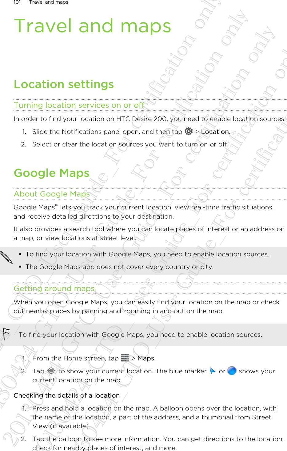 Travel and mapsLocation settingsTurning location services on or offIn order to find your location on HTC Desire 200, you need to enable location sources.1. Slide the Notifications panel open, and then tap   &gt; Location.2. Select or clear the location sources you want to turn on or off.Google MapsAbout Google MapsGoogle Maps™ lets you track your current location, view real-time traffic situations,and receive detailed directions to your destination.It also provides a search tool where you can locate places of interest or an address ona map, or view locations at street level.§To find your location with Google Maps, you need to enable location sources.§The Google Maps app does not cover every country or city.Getting around mapsWhen you open Google Maps, you can easily find your location on the map or checkout nearby places by panning and zooming in and out on the map.To find your location with Google Maps, you need to enable location sources.1. From the Home screen, tap   &gt; Maps.2. Tap   to show your current location. The blue marker   or   shows yourcurrent location on the map.Checking the details of a location1. Press and hold a location on the map. A balloon opens over the location, withthe name of the location, a part of the address, and a thumbnail from StreetView (if available).2. Tap the balloon to see more information. You can get directions to the location,check for nearby places of interest, and more.101 Travel and maps20130424_GTO_User Guide_For certification only 20130424_GTO_User Guide_For certification only 20130424_GTO_User Guide_For certification only 20130424_GTO_User Guide_For certification only 20130424_GTO_User Guide_For certification only