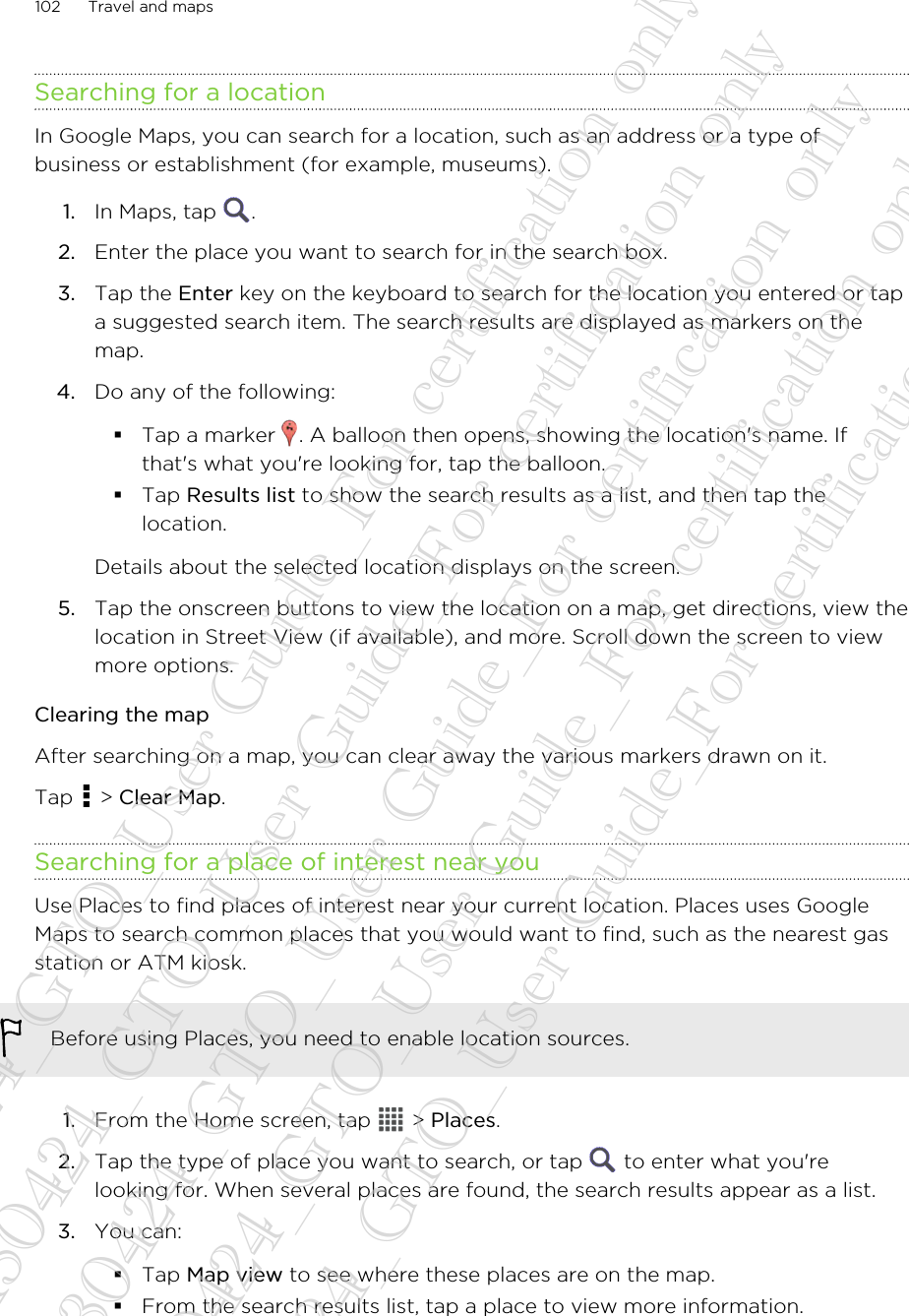 Searching for a locationIn Google Maps, you can search for a location, such as an address or a type ofbusiness or establishment (for example, museums).1. In Maps, tap  .2. Enter the place you want to search for in the search box.3. Tap the Enter key on the keyboard to search for the location you entered or tapa suggested search item. The search results are displayed as markers on themap.4. Do any of the following:§Tap a marker  . A balloon then opens, showing the location&apos;s name. Ifthat&apos;s what you&apos;re looking for, tap the balloon.§Tap Results list to show the search results as a list, and then tap thelocation.Details about the selected location displays on the screen.5. Tap the onscreen buttons to view the location on a map, get directions, view thelocation in Street View (if available), and more. Scroll down the screen to viewmore options.Clearing the mapAfter searching on a map, you can clear away the various markers drawn on it.Tap   &gt; Clear Map.Searching for a place of interest near youUse Places to find places of interest near your current location. Places uses GoogleMaps to search common places that you would want to find, such as the nearest gasstation or ATM kiosk.Before using Places, you need to enable location sources.1. From the Home screen, tap   &gt; Places.2. Tap the type of place you want to search, or tap   to enter what you&apos;relooking for. When several places are found, the search results appear as a list.3. You can:§Tap Map view to see where these places are on the map.§From the search results list, tap a place to view more information.102 Travel and maps20130424_GTO_User Guide_For certification only 20130424_GTO_User Guide_For certification only 20130424_GTO_User Guide_For certification only 20130424_GTO_User Guide_For certification only 20130424_GTO_User Guide_For certification only