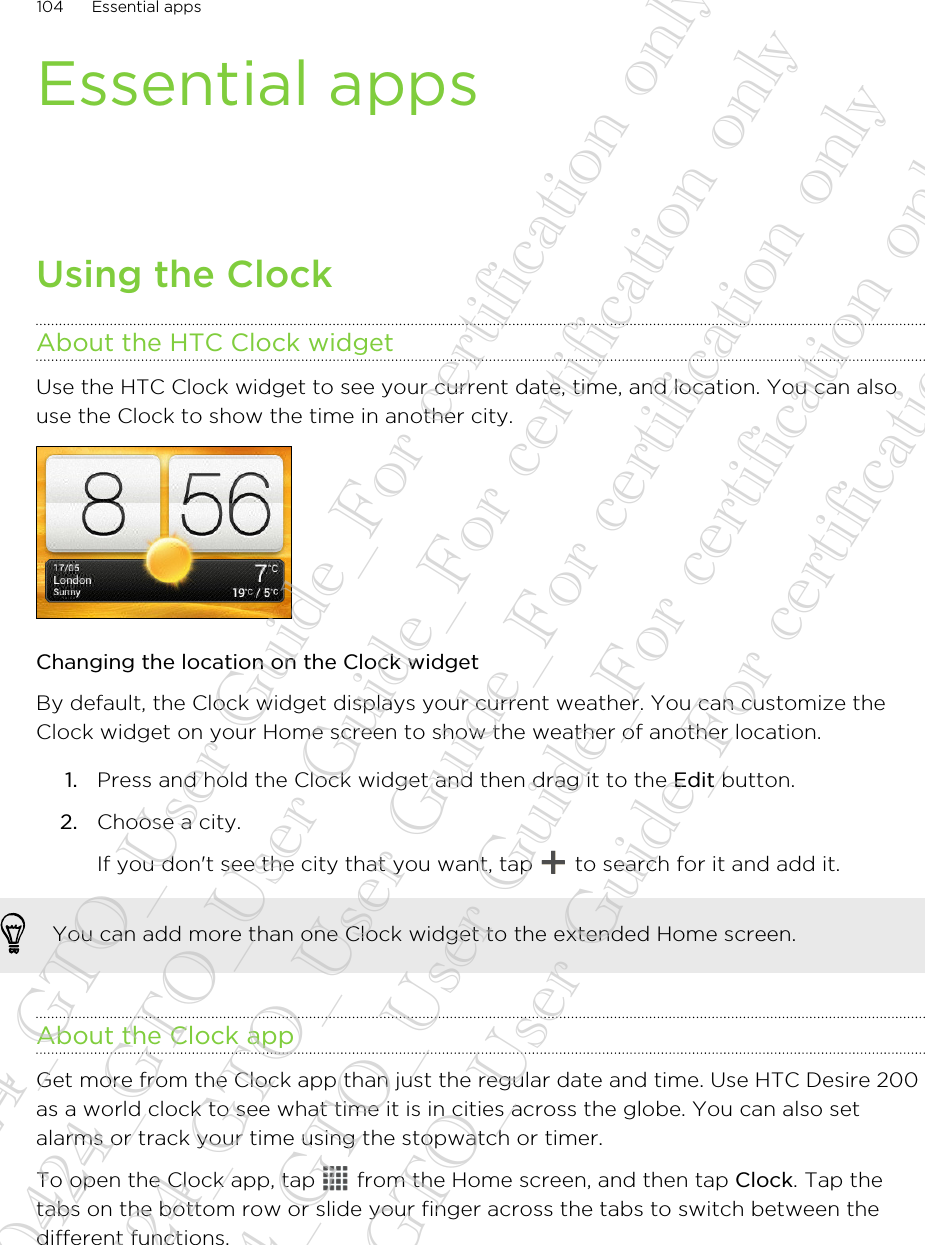 Essential appsUsing the ClockAbout the HTC Clock widgetUse the HTC Clock widget to see your current date, time, and location. You can alsouse the Clock to show the time in another city.Changing the location on the Clock widgetBy default, the Clock widget displays your current weather. You can customize theClock widget on your Home screen to show the weather of another location.1. Press and hold the Clock widget and then drag it to the Edit button.2. Choose a city. If you don&apos;t see the city that you want, tap   to search for it and add it.You can add more than one Clock widget to the extended Home screen.About the Clock appGet more from the Clock app than just the regular date and time. Use HTC Desire 200as a world clock to see what time it is in cities across the globe. You can also setalarms or track your time using the stopwatch or timer.To open the Clock app, tap   from the Home screen, and then tap Clock. Tap thetabs on the bottom row or slide your finger across the tabs to switch between thedifferent functions.104 Essential apps20130424_GTO_User Guide_For certification only 20130424_GTO_User Guide_For certification only 20130424_GTO_User Guide_For certification only 20130424_GTO_User Guide_For certification only 20130424_GTO_User Guide_For certification only