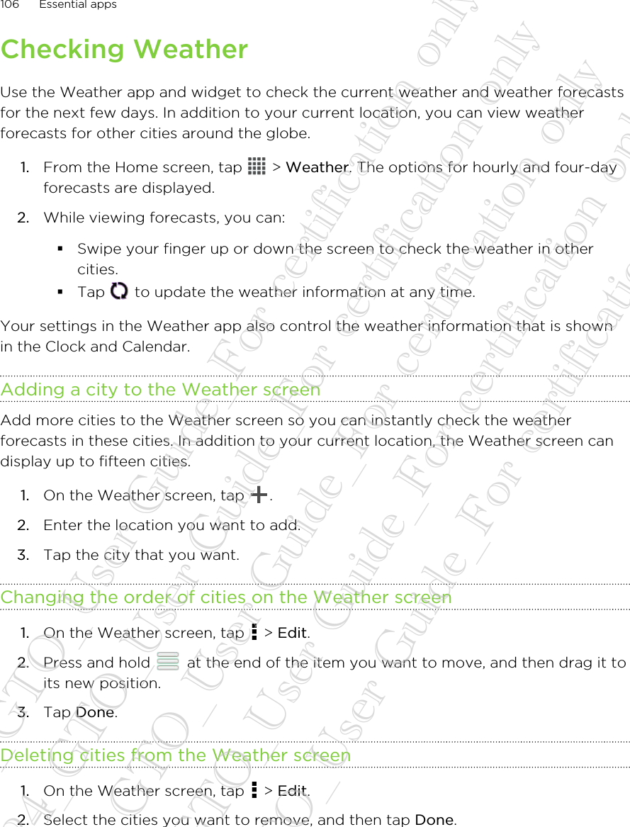 Checking WeatherUse the Weather app and widget to check the current weather and weather forecastsfor the next few days. In addition to your current location, you can view weatherforecasts for other cities around the globe.1. From the Home screen, tap   &gt; Weather. The options for hourly and four-dayforecasts are displayed.2. While viewing forecasts, you can:§Swipe your finger up or down the screen to check the weather in othercities.§Tap   to update the weather information at any time.Your settings in the Weather app also control the weather information that is shownin the Clock and Calendar.Adding a city to the Weather screenAdd more cities to the Weather screen so you can instantly check the weatherforecasts in these cities. In addition to your current location, the Weather screen candisplay up to fifteen cities.1. On the Weather screen, tap  .2. Enter the location you want to add.3. Tap the city that you want.Changing the order of cities on the Weather screen1. On the Weather screen, tap   &gt; Edit.2. Press and hold   at the end of the item you want to move, and then drag it toits new position.3. Tap Done.Deleting cities from the Weather screen1. On the Weather screen, tap   &gt; Edit.2. Select the cities you want to remove, and then tap Done.106 Essential apps20130424_GTO_User Guide_For certification only 20130424_GTO_User Guide_For certification only 20130424_GTO_User Guide_For certification only 20130424_GTO_User Guide_For certification only 20130424_GTO_User Guide_For certification only