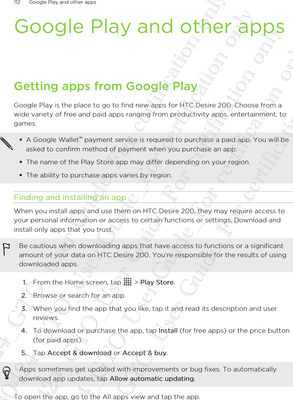 Google Play and other appsGetting apps from Google PlayGoogle Play is the place to go to find new apps for HTC Desire 200. Choose from awide variety of free and paid apps ranging from productivity apps, entertainment, togames.§A Google Wallet™ payment service is required to purchase a paid app. You will beasked to confirm method of payment when you purchase an app.§The name of the Play Store app may differ depending on your region.§The ability to purchase apps varies by region.Finding and installing an appWhen you install apps and use them on HTC Desire 200, they may require access toyour personal information or access to certain functions or settings. Download andinstall only apps that you trust.Be cautious when downloading apps that have access to functions or a significantamount of your data on HTC Desire 200. You’re responsible for the results of usingdownloaded apps.1. From the Home screen, tap   &gt; Play Store.2. Browse or search for an app.3. When you find the app that you like, tap it and read its description and userreviews.4. To download or purchase the app, tap Install (for free apps) or the price button(for paid apps).5. Tap Accept &amp; download or Accept &amp; buy. Apps sometimes get updated with improvements or bug fixes. To automaticallydownload app updates, tap Allow automatic updating.To open the app, go to the All apps view and tap the app.112 Google Play and other apps20130424_GTO_User Guide_For certification only 20130424_GTO_User Guide_For certification only 20130424_GTO_User Guide_For certification only 20130424_GTO_User Guide_For certification only 20130424_GTO_User Guide_For certification only