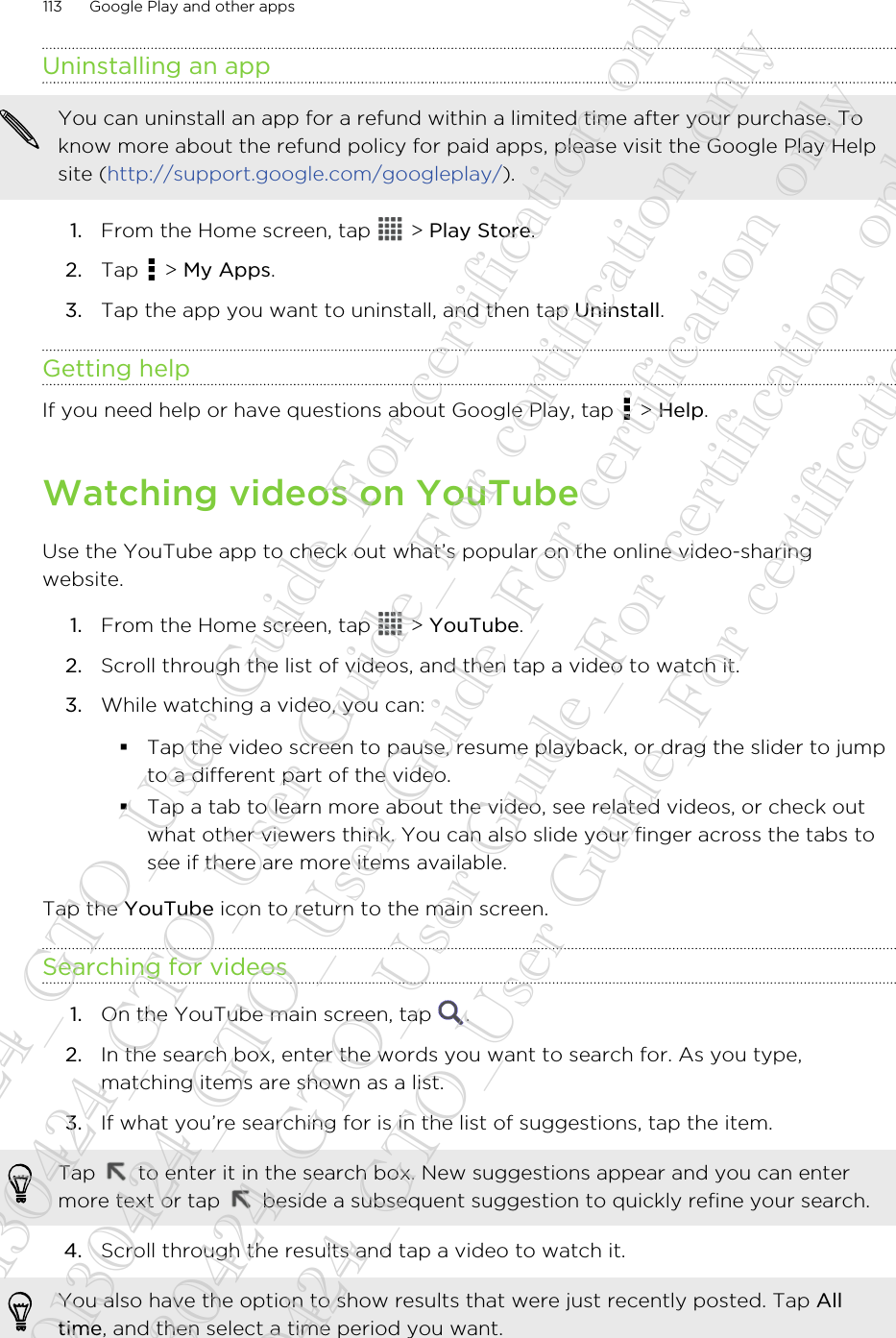 Uninstalling an appYou can uninstall an app for a refund within a limited time after your purchase. Toknow more about the refund policy for paid apps, please visit the Google Play Helpsite (http://support.google.com/googleplay/).1. From the Home screen, tap   &gt; Play Store.2. Tap   &gt; My Apps.3. Tap the app you want to uninstall, and then tap Uninstall.Getting helpIf you need help or have questions about Google Play, tap   &gt; Help.Watching videos on YouTubeUse the YouTube app to check out what’s popular on the online video-sharingwebsite.1. From the Home screen, tap   &gt; YouTube.2. Scroll through the list of videos, and then tap a video to watch it.3. While watching a video, you can:§Tap the video screen to pause, resume playback, or drag the slider to jumpto a different part of the video.§Tap a tab to learn more about the video, see related videos, or check outwhat other viewers think. You can also slide your finger across the tabs tosee if there are more items available.Tap the YouTube icon to return to the main screen.Searching for videos1. On the YouTube main screen, tap  .2. In the search box, enter the words you want to search for. As you type,matching items are shown as a list.3. If what you’re searching for is in the list of suggestions, tap the item. Tap   to enter it in the search box. New suggestions appear and you can entermore text or tap   beside a subsequent suggestion to quickly refine your search.4. Scroll through the results and tap a video to watch it. You also have the option to show results that were just recently posted. Tap Alltime, and then select a time period you want.113 Google Play and other apps20130424_GTO_User Guide_For certification only 20130424_GTO_User Guide_For certification only 20130424_GTO_User Guide_For certification only 20130424_GTO_User Guide_For certification only 20130424_GTO_User Guide_For certification only