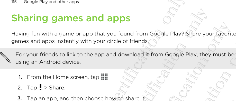 Sharing games and appsHaving fun with a game or app that you found from Google Play? Share your favoritegames and apps instantly with your circle of friends.For your friends to link to the app and download it from Google Play, they must beusing an Android device.1. From the Home screen, tap  .2. Tap   &gt; Share.3. Tap an app, and then choose how to share it.115 Google Play and other apps20130424_GTO_User Guide_For certification only 20130424_GTO_User Guide_For certification only 20130424_GTO_User Guide_For certification only 20130424_GTO_User Guide_For certification only 20130424_GTO_User Guide_For certification only