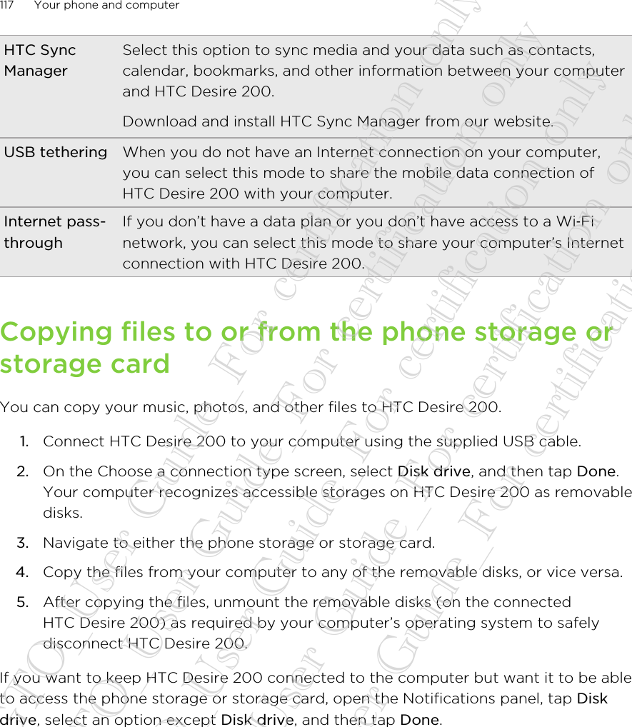 HTC SyncManagerSelect this option to sync media and your data such as contacts,calendar, bookmarks, and other information between your computerand HTC Desire 200.Download and install HTC Sync Manager from our website.USB tethering When you do not have an Internet connection on your computer,you can select this mode to share the mobile data connection ofHTC Desire 200 with your computer.Internet pass-throughIf you don’t have a data plan or you don’t have access to a Wi‑Finetwork, you can select this mode to share your computer’s Internetconnection with HTC Desire 200.Copying files to or from the phone storage orstorage cardYou can copy your music, photos, and other files to HTC Desire 200.1. Connect HTC Desire 200 to your computer using the supplied USB cable.2. On the Choose a connection type screen, select Disk drive, and then tap Done.Your computer recognizes accessible storages on HTC Desire 200 as removabledisks.3. Navigate to either the phone storage or storage card.4. Copy the files from your computer to any of the removable disks, or vice versa.5. After copying the files, unmount the removable disks (on the connectedHTC Desire 200) as required by your computer’s operating system to safelydisconnect HTC Desire 200.If you want to keep HTC Desire 200 connected to the computer but want it to be ableto access the phone storage or storage card, open the Notifications panel, tap Diskdrive, select an option except Disk drive, and then tap Done.117 Your phone and computer20130424_GTO_User Guide_For certification only 20130424_GTO_User Guide_For certification only 20130424_GTO_User Guide_For certification only 20130424_GTO_User Guide_For certification only 20130424_GTO_User Guide_For certification only
